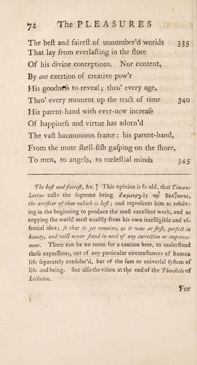 335 The bed and faired of unnumber’d worlds That lay from everlading in the dore Of his divine conceptions. Nor content, By one exertion of creative pow’r His goodnds to reveal; thro’ every age, Thro’ every moment up the tradl of time 340 His parent-hand with ever-new increafe Of happinefs and virtue has adorn’d The vad harmonious frame : his parent-hand, From the mute fhell-fifh gafping on the fhore. To men, to angels, to cceledial minds 345 The heft and fair eft, Sec. ] This opinion is fo old, that Tinueus Locrus calls the fupreme being 'iw Bzftliovos, the artificer of that which is heft ; and reprefents him as refolv- jngin the beginning to produce the moll excellent work, and as copying the world moft exaftly from his own intelligible and ef- fential idea; fo that it yet remains, as it was at firft, perfect in beauty, and will never ft and in need of any correction or improve¬ ment. There can be no room for a caution here, to underlland thefe exprefiions, not of any particular circumftances of human life feparately confider’d, but of the fum or univerfal fyllem of life and being. See alfo the vifion at the end of the Theodicee of JLeibnitic. For