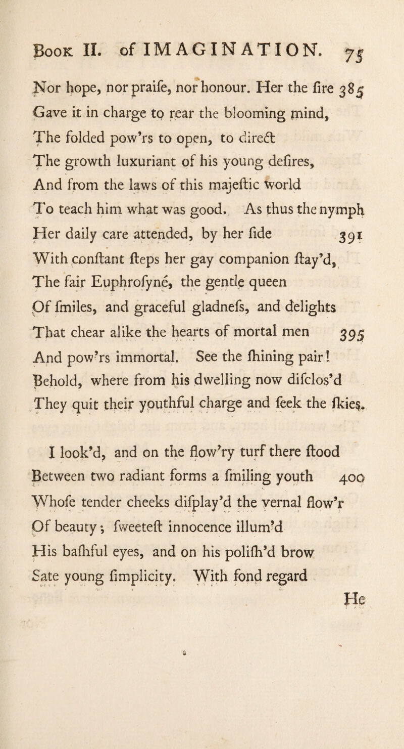 Nor hope, norpraife, nor honour. Her the fire 385 Gave it in charge to rear the blooming mind. The folded pow’rs to open, to dired The growth luxuriant of his young defires. And from the laws of this majeftic world To teach him what was good. As thus the nymph Her daily care attended, by her fide 391 With conflant fleps her gay companion flay’d, The fair Euphrofyne, the gentle queen Of fmiles, and graceful gladnefs, and delights That chear alike the hearts of mortal men 395 And pow’rs immortal. See the fhining pair! Behold, where from his dwelling now difclos’d They quit their youthful charge and feek the ikie$, I look’d, and on the flow’ry turf there flood Between two radiant forms a fmiling youth 400 Whofe tender cheeks difplay’d the vernal flow’r Of beauty •, fweeteft innocence illum’d His baihful eyes, and on his polifh’d brow Sate young fimplicity. With fond regard He