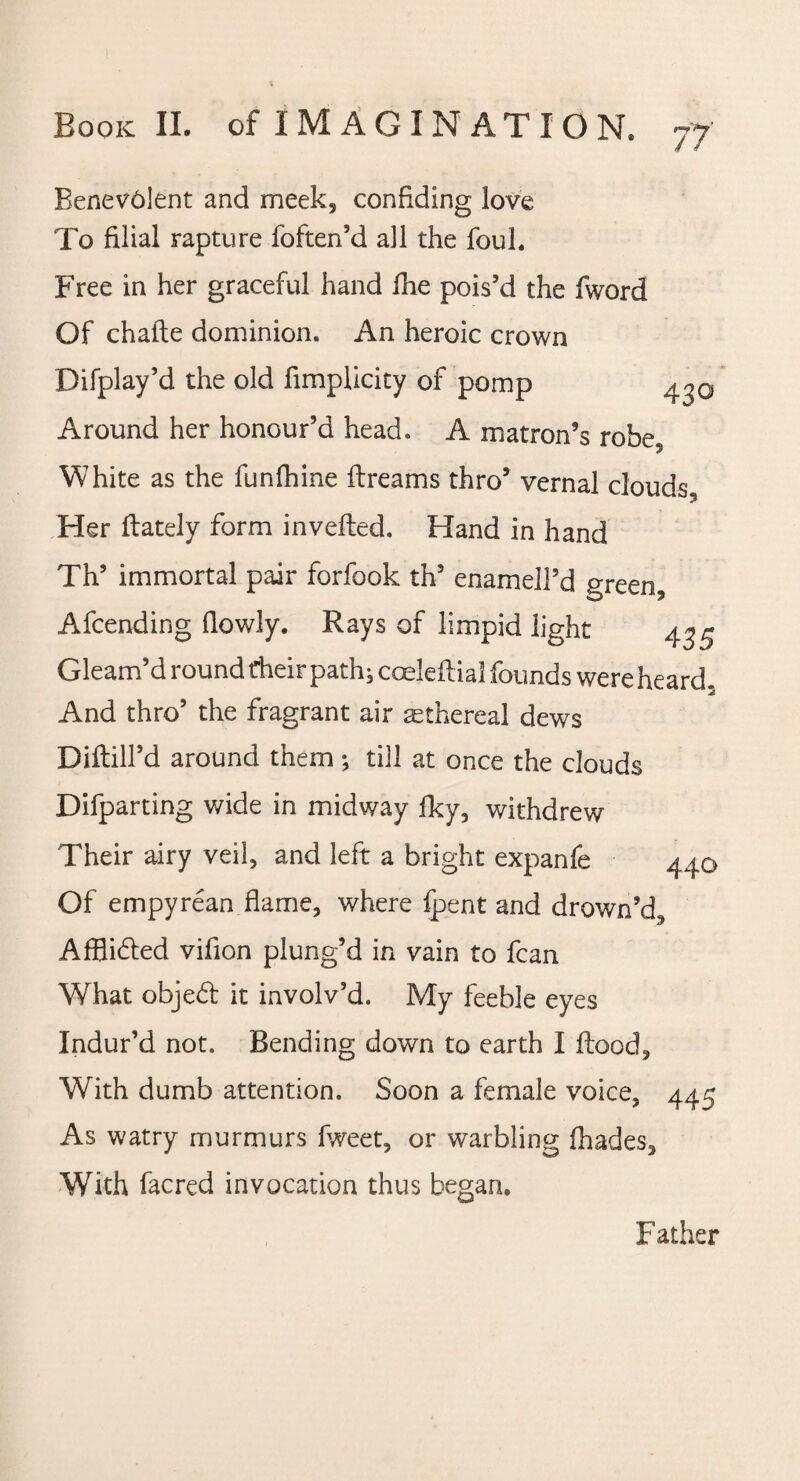 Benevolent and meek, confiding love To filial rapture foften’d all the foul. Free in her graceful hand fhe pois’d the fword Of chalte dominion. An heroic crown Difplay’d the old fimplicity of pomp Around her honour’d head. A matron’s robe. White as the funfhine ftreams thro’ vernal clouds, Her rtately form inverted. Hand in hand Th’ immortal pair forfook th’ enamell’d green, Afcending (lowly. Rays of limpid light 43^ Gleam’d round their path} coeleftial founds were heard. And thro’ the fragrant air ethereal dews DiftilTd around them; till at once the clouds Departing wide in midway fky, withdrew Their airy veil, and left a bright expanfe 440 Of empyrean flame, where (pent and drown’d, Afflided vifion plung’d in vain to fcan What objed it involv’d. My feeble eyes Indur’d not. Bending down to earth I flood. With dumb attention. Soon a female voice, 445 As watry murmurs fweet, or warbling (hades. With facred invocation thus began. Father