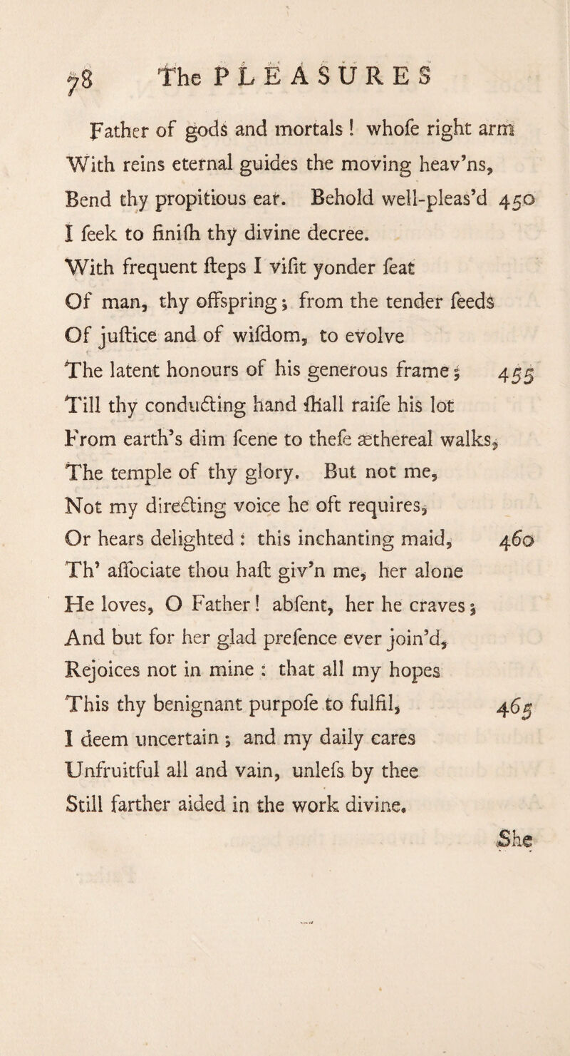 Father of gods and mortals ! whofe right arm With reins eternal guides the moving heav’ns. Bend thy propitious ear. Behold well-pleas’d 450 I feek to finilh thy divine decree. With frequent fteps I vifit yonder feat Of man, thy offspring ^ from the tender feeds Of juftice and of wifdom, to evolve The latent honours of his generous frames 455 Till thy conducting hand thall raife his lot From earth’s dim fcene to thefe asthereal walks, The temple of thy glory. But not me. Not my directing voice he oft requires* Or hears delighted : this inchanting maid, 460 Th’ affociate thou haft giv’n me, her alone He loves, O Father! abfent, her he craves % And but for her glad prefence ever join’d. Rejoices not in mine : that all my hopes This thy benignant purpofe to fulfil, 46^ I deem uncertain *, and my daily cares Unfruitful all and vain, unlefs by thee Still farther aided in the work divine. She