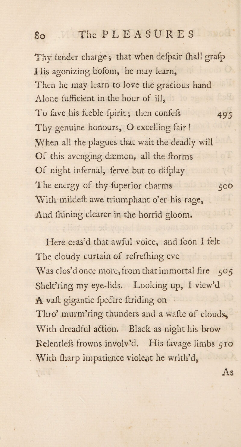 Thy tender charge y that when defpair fhall grafp His agonizing bofom, he may learn, Then he may learn to love the gracious hand Alone fufficient in the hour of ill, To fave his feeble fpirit y then confefs 495 Thy genuine honours, O excelling fair ! y/hen all the plagues that wait the deadly will Of this avenging daemon, all the (forms Of night infernal, ferve but to difplay The energy of thy fuperior charms 500 With mildeft awe triumphant o’er his rage, And (hining clearer in the horrid gloom. Here ceas’d that awful voice, and foon I felt The cloudy curtain of refrefhing eve Was clos’d once more, from that immortal fire 505 Shelt’ring my eye-lids. Looking up, I view’d A vaft gigantic fpedfre finding on Thro’ murm’ring thunders and a wade of clouds. With dreadful action. Black as night his brow Relentlefs frowns involv’d. His lavage limbs 510 With (harp impatience violent he writh’d. As