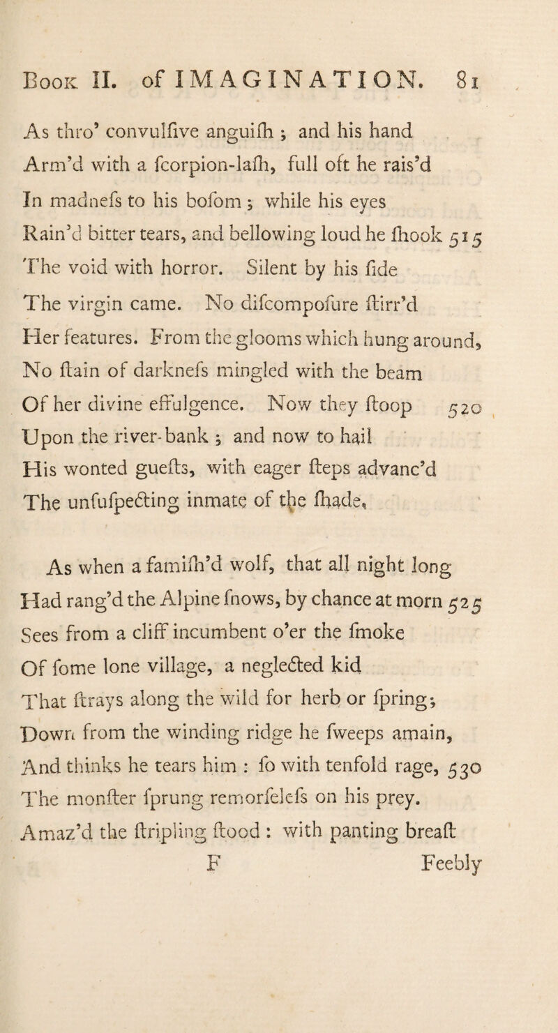 As thro9 convulfive anguifh ; and his hand Arm’d with a fcorpion-lafh, full oft he rais’d In madnefs to his bofom ; while his eyes Rain’d bitter tears, and bellowing loud he fiiook 515 The void with horror. Silent by his fide The virgin came. No clifcompofure ftirr’d Her features. From the glooms which hung around. No flam of darknefs mingled with the beam Of her divine effulgence. Now they (loop 520 Upon the river-bank , and now to hail FI is wonted guefts, with eager fteps advanc’d The unfufpedting inmate of t^ie fhade, As when afamifh’d wolf, that all night long Flad rang’d the Alpine fnows, by chance at morn 525 Sees from a cliff incumbent o’er the fmoke Of fome lone village, a neglebted kid That ftrays along the wild for herb or fpring; Down from the winding ridge he fweeps amain, And thinks he tears him : fo with tenfold rage, 530 The monfter fprung remorfelefs on his prey. Amaz’d the {tripling flood : with panting bread: F Feebly