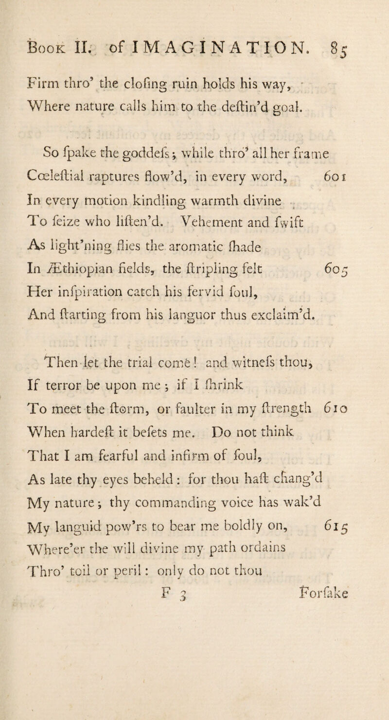 Firm thro’ the clofing ruin holds his way. Where nature calls him to the deftin’d goal So fpake the goddefs; while thro3 all her frame Cceleftial raptures flow’d, in every word, 601 In every motion kindling warmth divine To feize who hften’d. Vehement and fwift As light’ning flies the aromatic (hade In ^Ethiopian fields, the {tripling felt 605 Her infpiration catch his fervid foul, And flatting from his languor thus exclaim’d. Then let the trial come! and wltnefs thou, If terror be upon me ; if I {brink To meet the florin, or faulter in my ftrength 610 When hardeft it befets me. Do not think That I am fearful and infirm of foul. As late thy eyes beheld : for thou haft chang’d My nature; thy commanding voice has wak’d Mv languid pow’rs to bear me boldly on, 615 Where’er the will divine my path ordains Thro’ toil or peril: only do not thou F 3 For fake