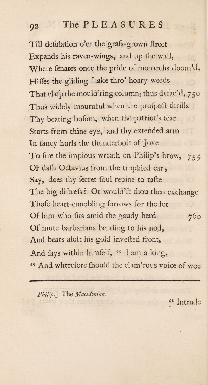 Till defolation o’er the grafs-grown fbreet Expands his raven-wings, and up the wall, Where fenates once the pride of monarchs doom’d,' Hiffes the gliding fnake thro’ hoary weeds That clafp the mould’ring columnj thus defac’d, 750 Thus widely mournful when the proiped thrills Thy beating bofom, when the patriots tear Starts from thine eye, and thy extended arm In fancy hurls the thunderbolt of Jove To fire the impious wreath on Philip’s brow, 755 Of dafh Odavius from the trophied car •, Say, does thy fecret foul repine to tafle The big diftrefs ? Or would’fl thou then exchange Thofe heart-ennobling farrows for the lot Of him who fits amid the gaudy herd 760 Of mute barbarians bending to his nod. And bears aloft his gold invefled front. And fays within himfelf, “ I am a king, ‘c And wherefore fhould the clam’rous voice of woe Philip.] The Macedonian. 6C Intrude