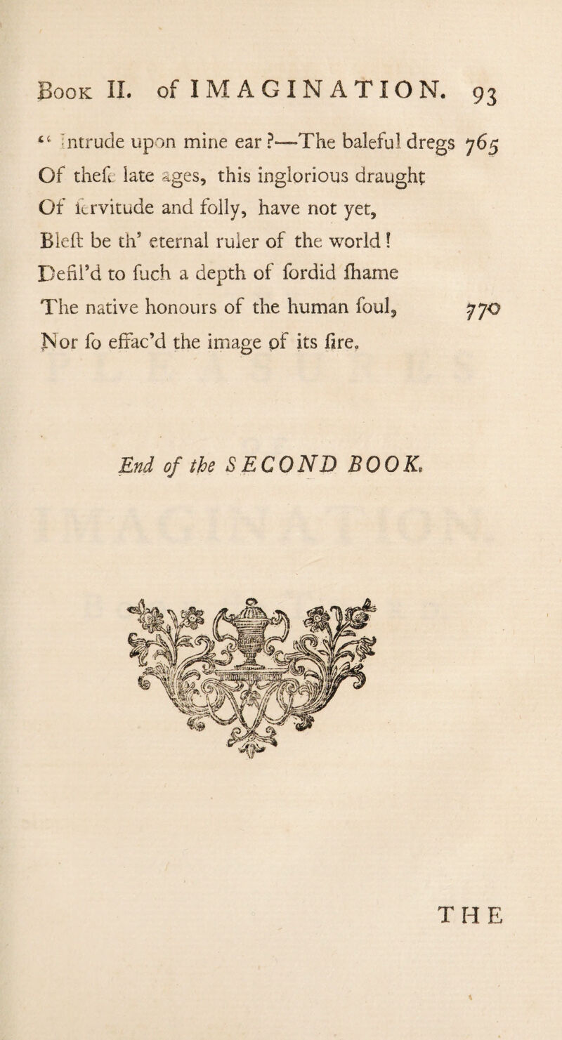 ct ntrude upon mine ear?-—-The baleful dregs 765 Of thefe late ages, this inglorious draught Of itrvitude and folly, have not yet, Bleft be ths eternal ruler of the world! Defil’d to fuch a depth of fordid fhame The native honours of the human foul, 770 Nor fo effac’d the image of its fire. End of the SECOND BOOK. THE