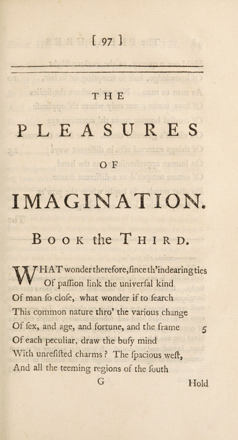 THE PLEASURES \ . • - ■> \ - O F IMAGINATION. Book the Third, WHAT wonder therefore, fince th’indearing ties Of paffion link the univerfal kind Of man fo clofe, what wonder if to fearch This common nature thro’ the various change Of fex, and age, and fortune, and the frame Of each peculiar, draw the bufy mind With unrefifted charms ? The fpacious wefta And all the teeming regions of the fouth G Hold