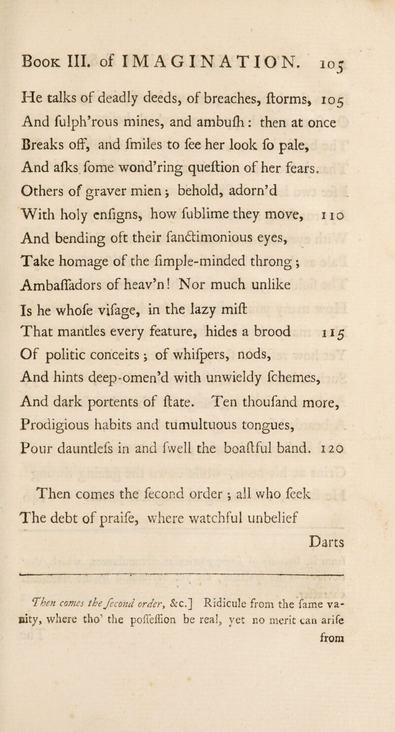 i°5 He talks of deadly deeds, of breaches, ftorms, 105 And fulph’rous mines, and ambufli: then at once Breaks off, and fmiles to fee her look fo pale. And afks fome wond’ring queftion of her fears. Others of graver mien; behold, adorn’d With holy enfigns, how fublime they move, 110 And bending oft their fanblimonious eyes, Take homage of the fimple-minded throng ; Ambaffadors of heav’n! Nor much unlike Is he whofe vifage, in the lazy mill That mantles every feature, hides a brood 115 Of politic conceits; of whifpers, nods, And hints deep-omen’d with unwieldy fchemes, And dark portents of ft ate. Ten thoufand more, Prodigious habits and tumultuous tongues, Pour dauntlefs in and fwell the boaftful band. 120 Then comes the fecond order *, all who feek The debt of praife, where watchful unbelief Darts ‘Then comes the fecond order, &c.] Ridicule from the fame va¬ nity, where tho' the pofTeffion be real, yet no merit tan arife from