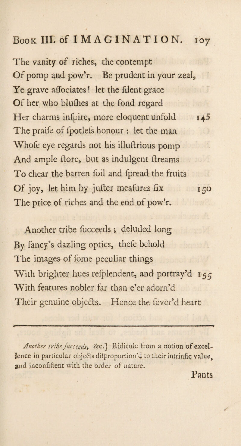 The vanity of riches, the contempt Of pomp and pow’r. Be prudent in your zeal, Ye grave aflociates! let the filent grace Of her who blulhes at the fond regard Her charms infpire, more eloquent unfold 145 The praife of fpotlefs honour : let the man Whofe eye regards not his illuftrious pomp And ample ftore, but as indulgent ftreams To chear the barren foil and fpread the fruits Of joy, let him by juiter meafures fix 150 The price of riches and the end of pow’r. Another tribe fucceeds ; deluded long By fancy’s dazling optics, thefe behold The images of fome peculiar things With brighter hues refplendent, and portray’d 155 With features nobler far than e’er adorn’d Their genuine objects. Hence the fever’d heart Another tribe fucceeds, &c.] Ridicule from a notion of excel¬ lence in particular objects difproportion'd to their intrinfic value9 and inconfiftent with the order of nature. Pants