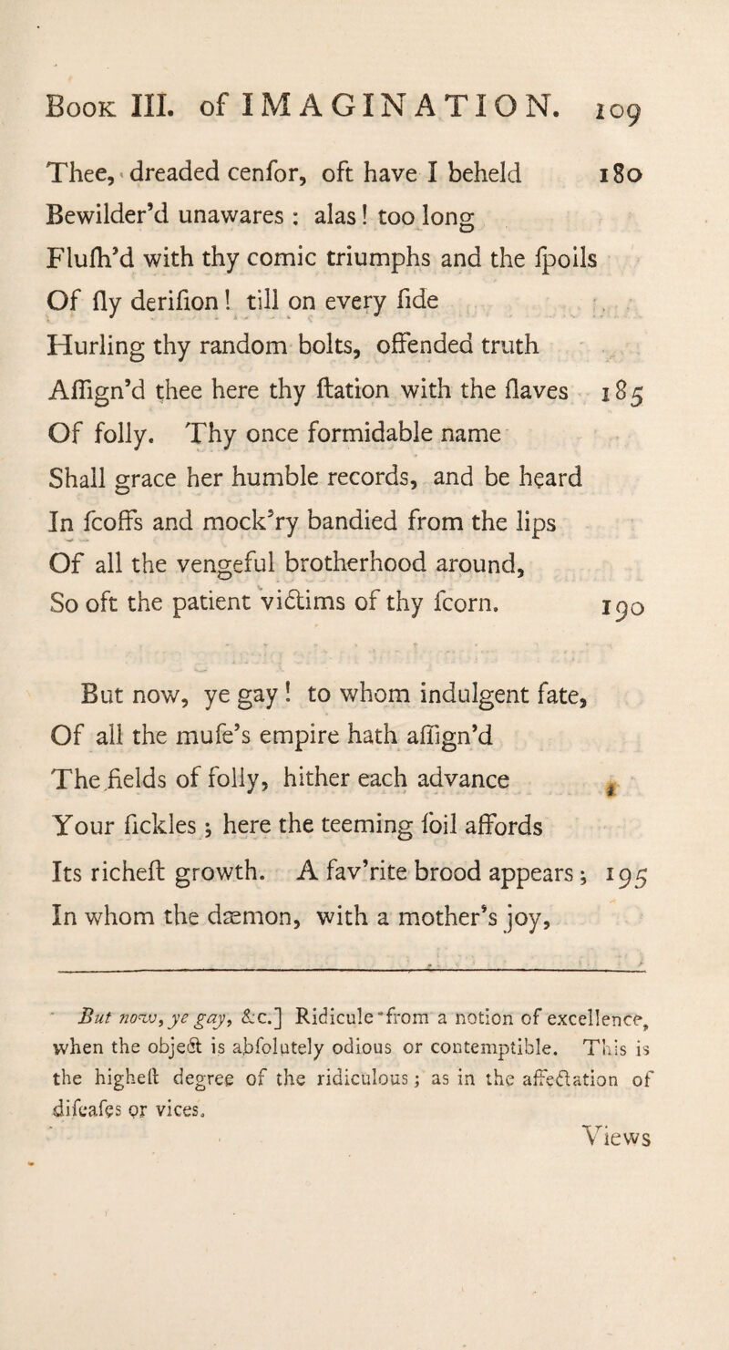 Thee, dreaded cenfor, oft have I beheld 180 Bewilder’d unawares : alas! too Ions D Flufh’d with thy comic triumphs and the fpoils Of fly deriflon 1 till on every fide Hurling thy random bolts, offended truth Afiign’d thee here thy ftation with the flaves 185 Of folly. Thy once formidable name Shall grace her humble records, and be heard In feoffs and mocldry bandied from the lips Of all the vengeful brotherhood around, So oft the patient vi&ims of thy fcorn. 190 But now, ye gay ! to whom indulgent fate. Of all the mufe’s empire hath aflign’d The fields of folly, hither each advance f Your field es; here the teeming foil affords Its richeft growth. A fav’rite brood appears; 195 In whom the daemon, with a mother’s joy. But now,ye gay, &c.] Ridicule “from a notion of excellence^ when the object is abfolutely odious or contemptible. This is the higheft degree or the ridiculous; as in the affectation of difeafes or vices. Views