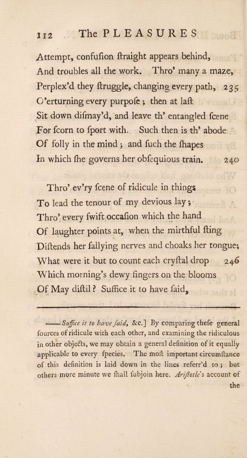 Attempt, confufion ftraight appears behind. And troubles all the work. Thro* many a maze. Perplex’d they ftruggle, changing every path, 235 G’erturning every purpofe; then at laft Sit down difmay’d, and leave th’ entangled fcene For fcorn to fport with. Such then is th’ abode Of folly in the mind ; and fuch the ffiapes In which ffie governs her obfequious train. 240 Thro’ ev’ry fcene of ridicule in things To lead the tenour of my devious lay ; Thro5 every fwift occafion which the hand Of laughter points at, when the mirthful fting Diftends her Tallying nerves and choaks her tongue; What were it but to count each cryftal drop 246 Which morning’s dewy lingers on the blooms Of May diflil ? Suffice it to have faid. ——Suffice it to have faid> &c.] By comparing thefe general fources of ridicule with each other, and examining the ridiculous in other objects, we may obtain a general definition of it equally applicable to every fpecies. The moil important circumftance of this definition is laid down in the lines referr’d to ; but others more minute we fhall fubjoin here. Arijlotle s account of the