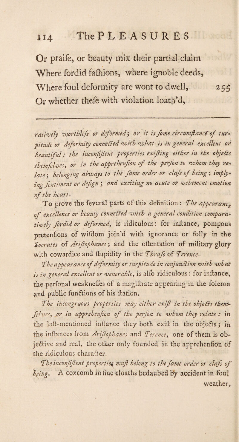 U4 Or praife, or beauty mix their partial claim / Where fordid faihions, where ignoble deeds, Where foul deformity are wont to dwell, 255 Or whether thefe with violation loath’d, rat lively worthlefs or deformed', or it is fome circumfianct of tur¬ pitude or defortnity connected with what is in general excellent or beautiful: the inconfifent properties exifting either in the objects themfelves, or in the apprehenfion of the perfon to whom they re¬ late ; belonging always to the fame order or clafs of being ; imply- ing fentiment or defgn ; and exciting no acute or ‘vehement emotion of the heart. To prove the feveral parts of this definition : The appearance of excellence or beauty conneded with a general condition compara¬ tively fordid or deformed, is ridiculous: for iniiance, pompous pretenfions of wifdom join’d with ignorance or folly in the Socrates of Arifcphanes; and the oilentation of military glory with cowardice and ftupidity in the Thrafo of Terence. The appearance of deformity or turpitude in conjunction with what is in general excellent or venerable, is alfo ridiculous : for iniiance, the perfonal weakneffes of a magiftrate appearing in the folemn and public functions of his ilation. The incongruous properties may either exifi in the objects thetn*» fives, or in apprehenfion of the perfon to whom they relate : in the lail-mentioned iniiance they both exiit in the objects; in the inilances from Arifcphanes and Terence, one of them is ob¬ jective and real, the other only founded in the apprehenfion of the ridiculous character. The inconfifent properties miifi belong to the fame order or clafs of being. A coxcomb in fine cloaths bedaubed by accident in foul weather.