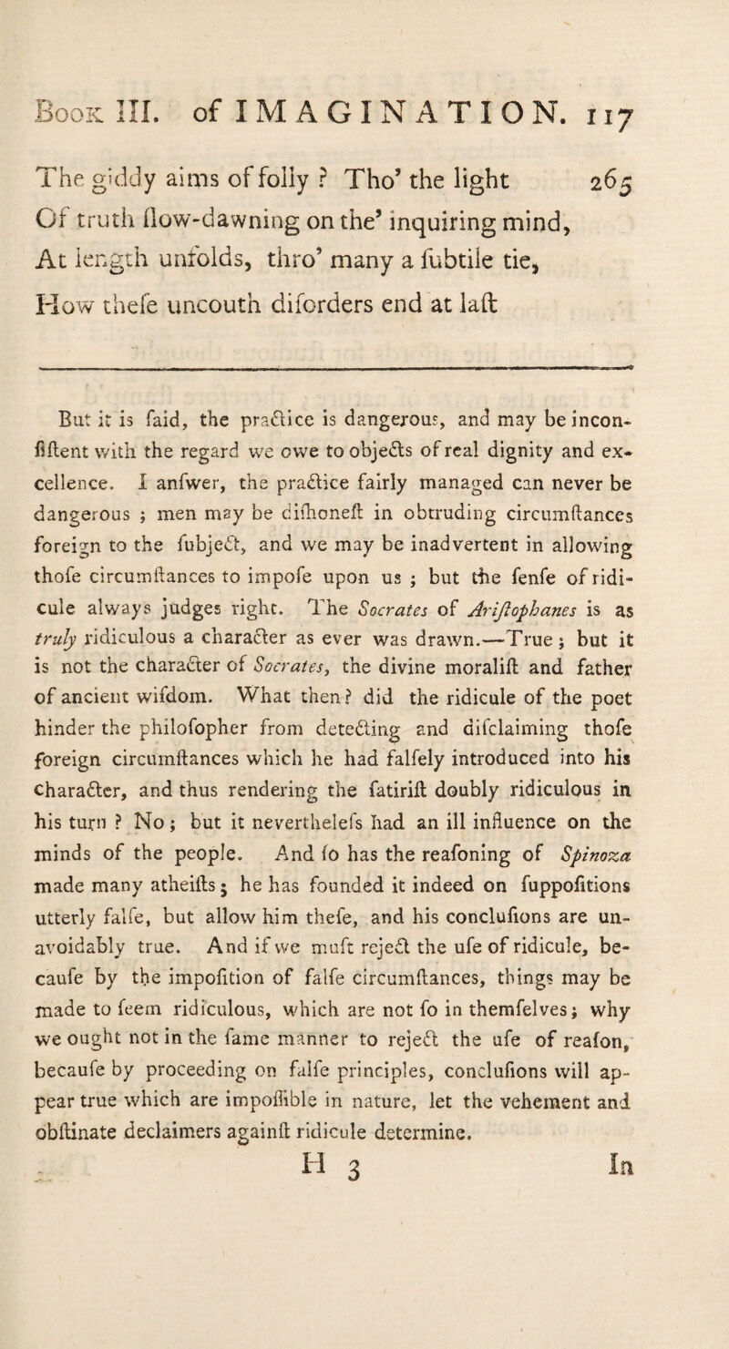 The giddy aims of folly ? Tho’ the light 265 Of truth flow-dawning on the’ inquiring mind, At length unfolds, thro’ many a fubtile tie, How thefe uncouth disorders end at laft But it is faid, the pradice is dangerous, and may beincon- Ment with the regard we owe to objects of real dignity and ex* cellence. I anfwer, the practice fairly managed can never be dangerous ; men may be dilhoneft in obtruding circumftances foreign to the fubjed, and we may be inadvertent in allowing thofe circumftances to impofe upon us ; but the fenfe of ridi¬ cule always judges right. The Socrates of Ariftophanes is as truly ridiculous a character as ever was drawn.—'True; but it is not the character of <Socrates, the divine moralift and father of ancient wifdom. What then ? did the ridicule of the poet hinder the philofopher from deteding and aifclaiming thofe foreign circumftances which he had falfely introduced into his character, and thus rendering the fatirift: doubly ridiculous in his turn ? No; but it neverthelefs had an ill influence on the minds of the people. And fo has the reafoning of Spinoza made many atheifts 5 he has founded it indeed on fuppofttions utterly falfe, but allow him thefe, and his conclulions are un¬ avoidably true. And if we muft rejed the ufe of ridicule, be- caufe by the impofition of falfe circumftances, things may be made to feem ridiculous, which are not fo in themfelves; why we ought not in the fame manner to rejed the ufe of reafon, becaufe by proceeding on falfe principles, conclufions will ap¬ pear true which are impoffible in nature, let the vehement and obftinate declaimers againft ridicule determine. IT 3 In