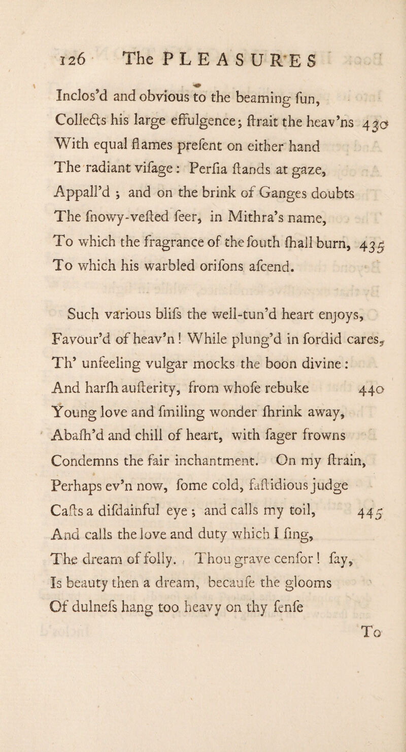 Inclos'd and obvious to the beaming fun. Collects his large effulgence; ftrait the heav’ns 4%® With equal flames prefent on either hand The radiant vifage: Perfia Hands at gaze. Appall’d ; and on the brink of Ganges doubts The fnowy-vefted feer, in Mithra’s name. To which the fragrance of thefouth fhall burn, 435 To which his warbled orifons afcend. Such various blifs the well-turfd heart enjoys. Favour’d of heav’n ! While plung’d in fordid cares^ Th’ unfeeling vulgar mocks the boon divine: And harfh auflerity, from whofe rebuke 440 Young love and fmiling wonder fhrink away, Abafh’d and chill of heart, with fager frowns Condemns the fair inchantment. On my ffrain, Perhaps ev’n now, fome cold, faff idious judge Cads a difdainful eye ; and calls my toil, 445 And calls the love and duty which I fing. The dream of folly. Thou grave cenfor ! fay. Is beauty then a dream, becaufe the glooms Of dulnefs hang too heavy on thy fenfe To