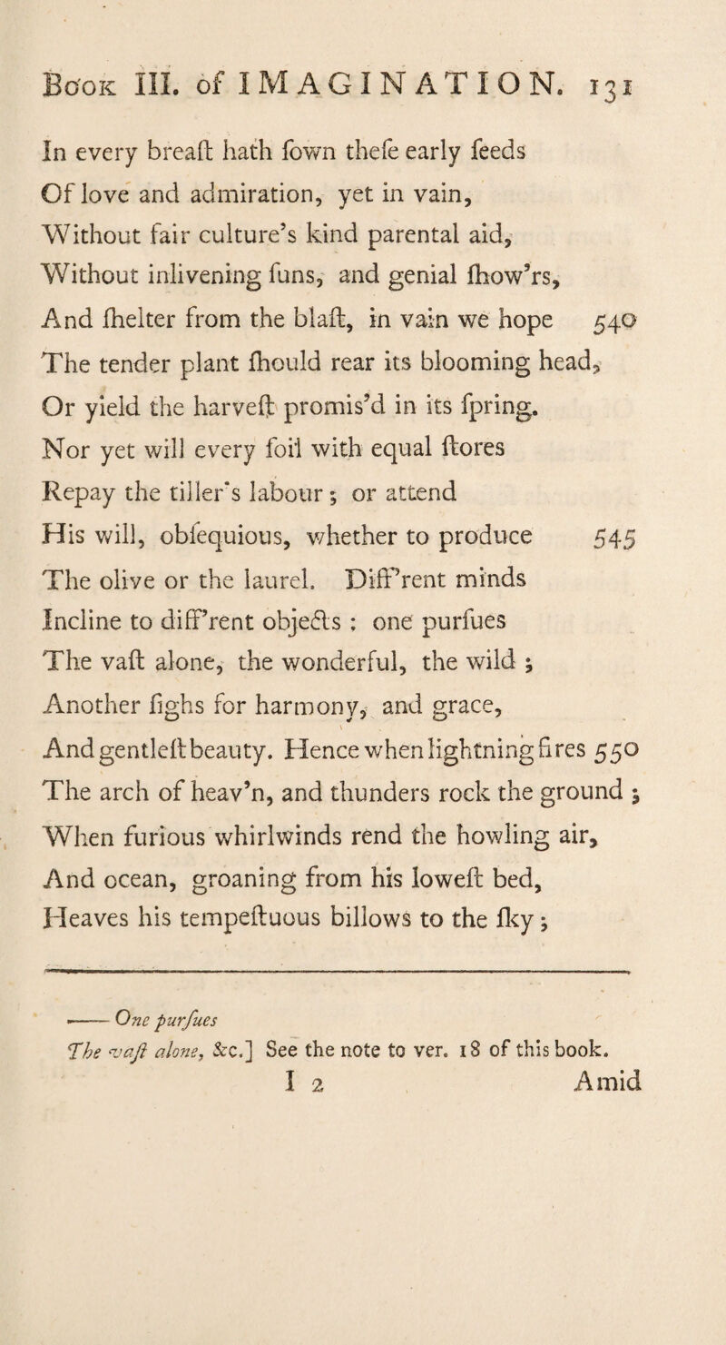 In every bread hath Town thefe early feeds Of love and admiration, yet in vain, Without fair culture’s kind parental aid, Without inlivening funs, and genial fhow’rs. And fhelter from the blaft, in vain we hope 540 The tender plant fhould rear its blooming head. Or yield the harveft promis’d in its fpring. Nor yet will every foil with equal ftores Repay the tillers labour; or attend His will, obfequious, whether to produce 545 The olive or the laurel. Different minds Incline to diff’rent objects : one purfues The vad alone, the wonderful, the wild ; Another fighs for harmony, and grace, \ And gentled beauty. Hence when lightning Gres 550 The arch of heav’n, and thunders rock the ground ; When furious Whirlwinds rend the howling air. And ocean, groaning from his lowed bed, Heaves his tempeduous billows to the fky; --One purfues The <vaft alone, &c.] See the note to ver. 18 of this book. I 2 Amid