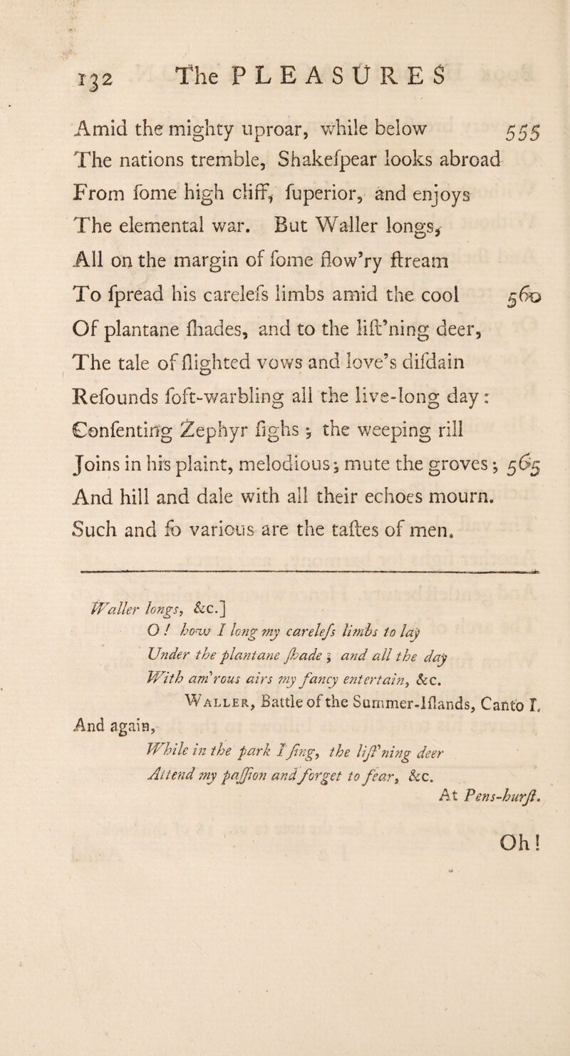 Amid the mighty uproar, while below 555 The nations tremble, Shakefpear looks abroad From fome high cliffy fuperior, and enjoys The elemental war. But Waller longs, All on the margin of fome flow’ry ftream To fpread his carelefs limbs amid the cool 560 Of plantane fliades, and to the lift’ning deer. The tale of flighted vows and love’s difdain Refounds foft-warbling all the live-long day: Confenting Zephyr fighs , the weeping rill Joins in his plaint, melodious mute the groves; 565 And hill and dale with all their echoes mourn. Such and k> various are the taftes of men. Waller longs, &c.] O / honjj I long my carelefs limbs to lay Under the plantane fhade and all the day With amrous airs my fancy entertain, See. Waller, Battle of the Summer-I {lands. Canto T. And again, While in the park 1 fing, the lifPning deer Attend my paj]io?i and forget to fear, See. At Pens-hurfl. Oh!