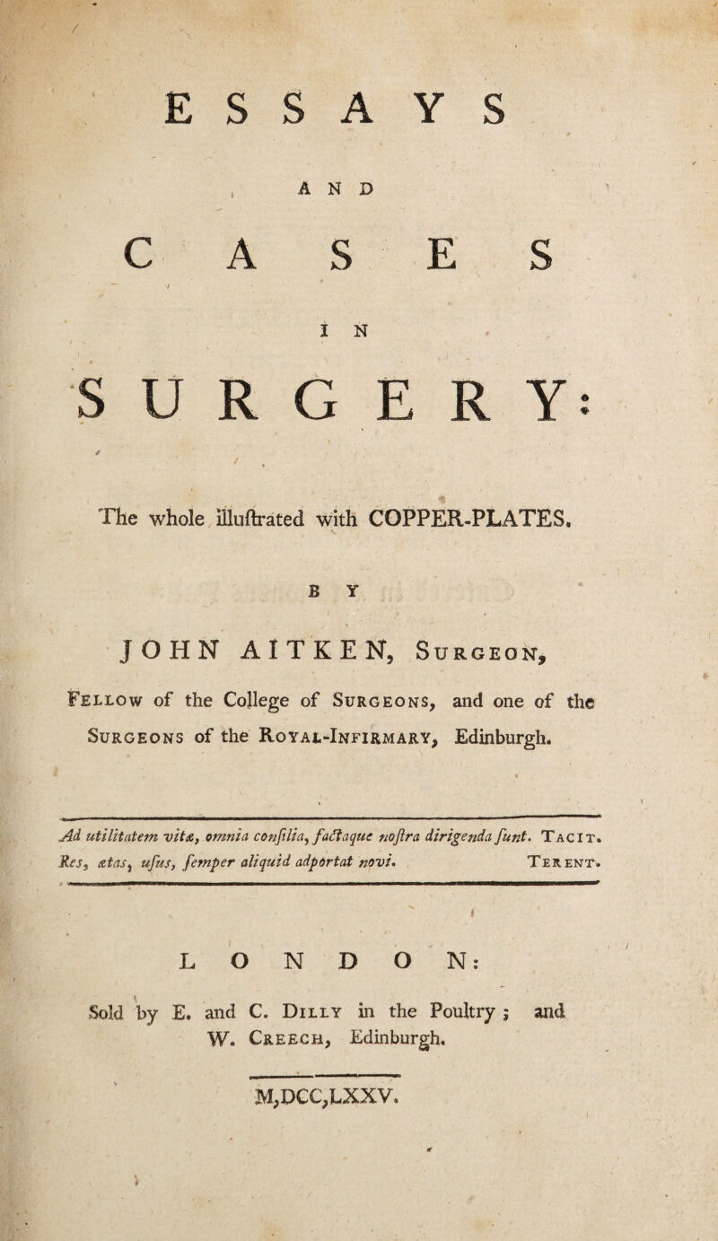 / ESSAYS I 9 , AND CASES I N / V i y I SURGERY / / t & The whole illuftrated with COPPER-PLATES. B Y JOHN AITKEN, Surgeon, Fellow of the College of Surgeons, and one of the Surgeons of the Royal-Infirmary, Edinburgh. Ad utilitatem vita, omnia confilia, faftaque noftra diAgenda funt. Tacit. Res, a fas, ufus, femper aliquid adportat novi. Terent. LONDON: \ Sold by E. and C. Dilly in the Poultry ; and W. Creech, Edinburgh, M,DCC,LXXV. r « *