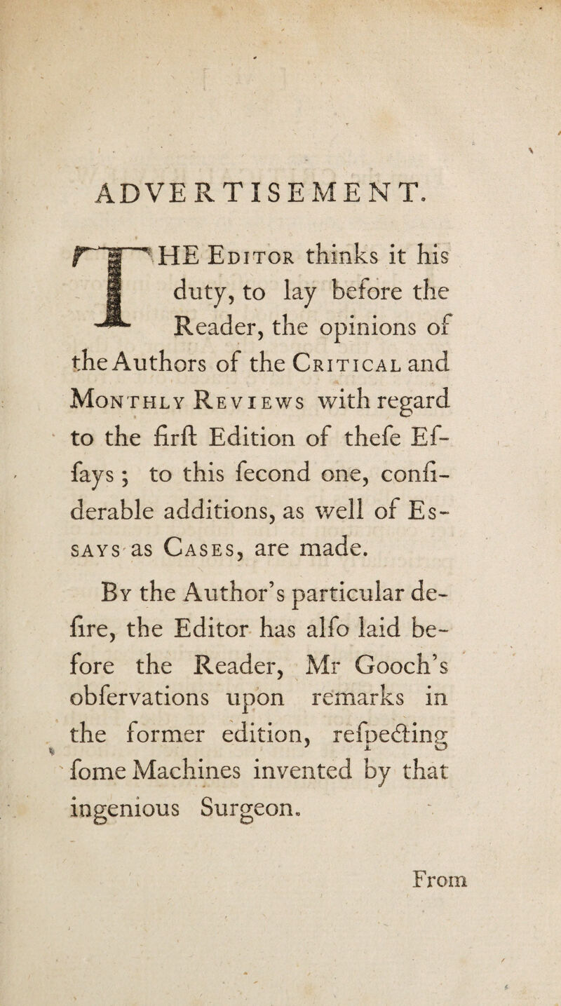 ADVERTISEMENT. ♦ nr he e ditor thinks it his 8 duty, to lay before the Reader, the opinions of the Authors of the Critical and Monthly Reviews with regard to the firft Edition of thefe Ef- fays ; to this fecond one, conli- derable additions, as well of Es¬ says as Cases, are made. By the Author’s particular de¬ lire, the Editor has alfo laid be¬ fore the Reader, Mr Gooch’s obfervations upon remarks in the former edition, refpedting fome Machines invented by that ingenious Surgeon.