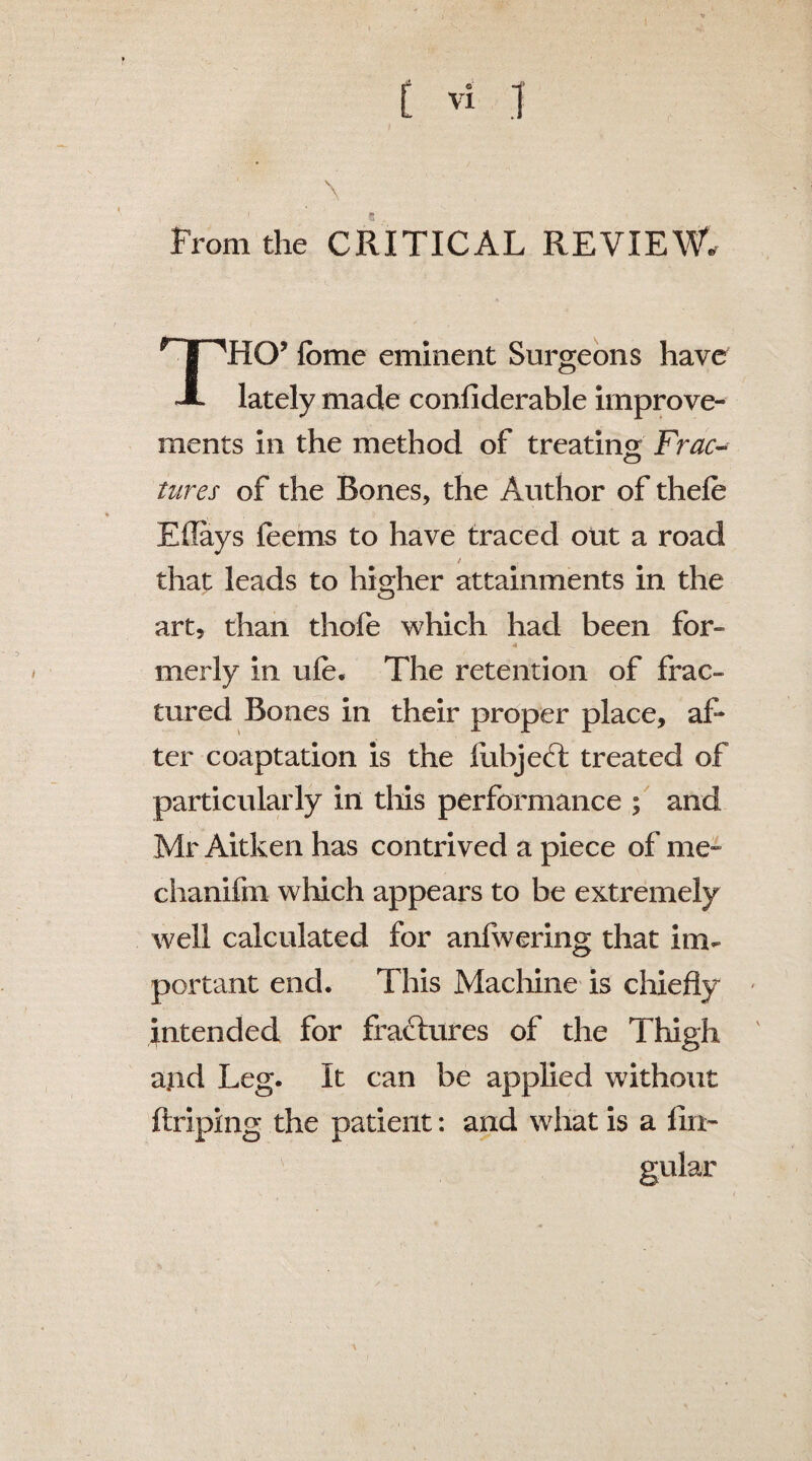 From the CRITICAL REVIEW. THO’ feme eminent Surgeons have lately made conliderable improve¬ ments in the method of treating Frac¬ tures of the Bones, the Author of thefe Eflays feems to have traced out a road / that leads to higher attainments in the art, than thofe which had been for- 4 ' merly in ufe. The retention of frac¬ tured Bones in their proper place, af¬ ter coaptation is the liibje6t treated of particularly in this performance ; and Mr Aitken has contrived a piece of me- chanifm which appears to be extremely well calculated for anfwering that im¬ portant end. This Machine is chiefly intended for fractures of the Thigh a.nd Leg. It can be applied without ftriping the patient: and what is a lin¬ gular