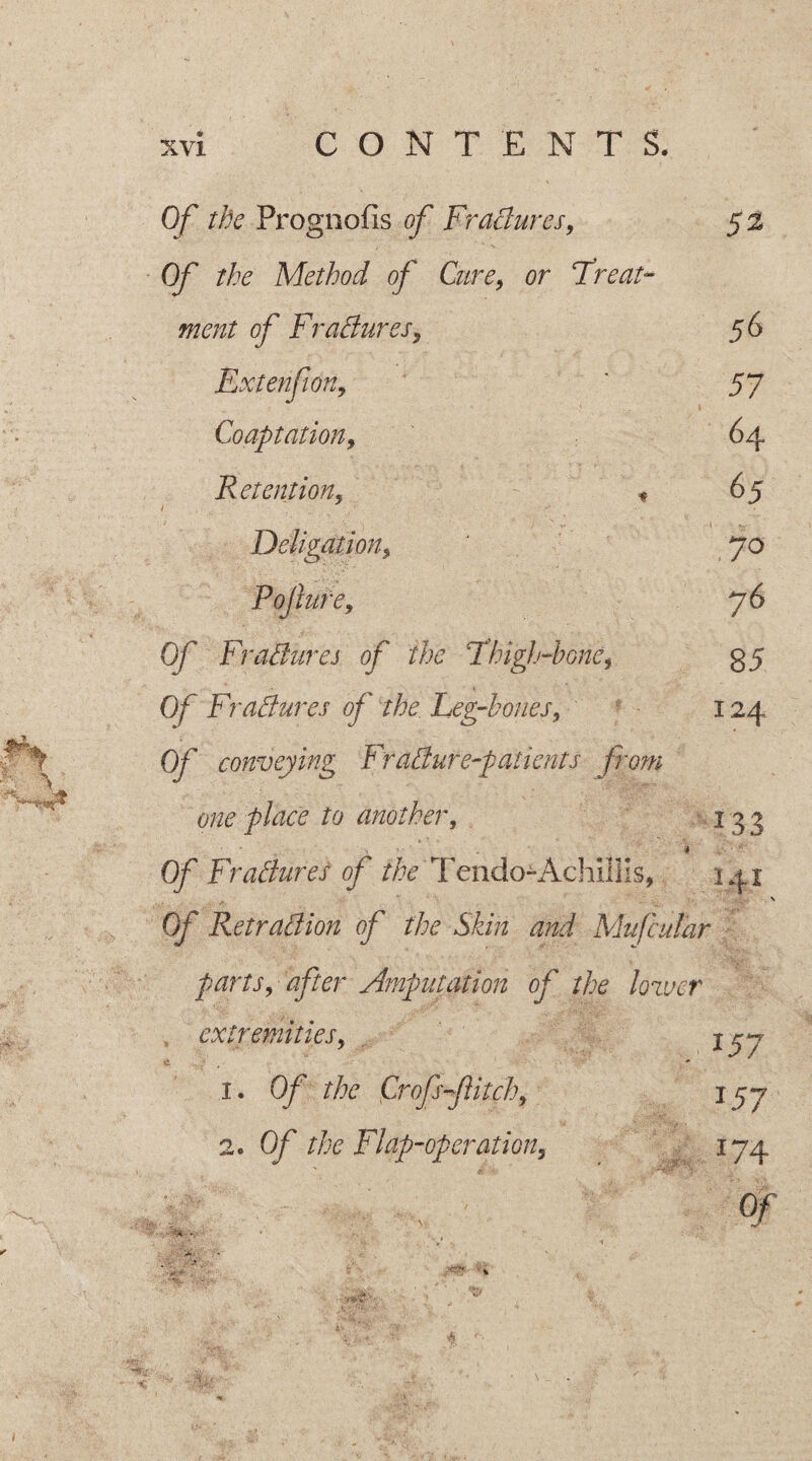 Of the Prognofis of Fractures, 5% Of the Method of Cure, or Treat¬ ment of FraClures, 56 Extenfion, ' 57 Coaptation, 64 Retention, ♦ 65 Deligation, 70 Pollute, 76 Of Fradures of the Thigh-bone, 35 Of Fractures of the Leg-bones, 124 0/ conveying FraCtur e-patients prom one place to another, 13 3 • * , • * . 4 Of FraClures of the Tendo-AdiUlis, 141 . N Of Retraction of the Skin and Mufcular parts, after Amputation of the lower extremities, jyy 1. Of the Crop flitch, jgj 2. Of the Flap-operation, 174 V . Of