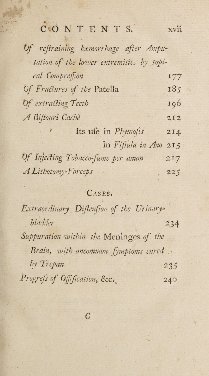 177 185 196 212 214 Cto N T E N T S.' xvii Of refraining hemorrhage after Ampu¬ tation of the lower extremities by topi¬ cal Compreffion Of FraBures of the Patella Of extrading Teeth A Bifiouri Cache * Its ole in Phymofis in Fiflula in Ano 215 Of InjeBing Tobacco-fume per anum 217 A Lithotomy-Forceps , 225 > Cases, Extraordinary Diftenfion of the Urinary- bladder 234 a. Suppuration within the Meriinges of the Brain, with uncommon fymptoms cured * by Trepan 235 Progrefs of Off cation, &c. 240 C