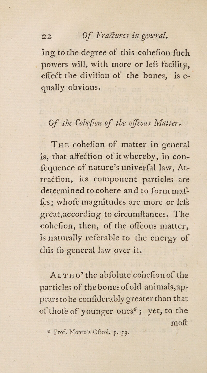 Ing to the degree of this cohefion fuch powers will, with more or lefs facility, effect the divifion of the bones, is e- quaily obvious. Of the Cohefion of the ojfeous Mai ter. The cohefion of matter in general is, that affection of it whereby, in con- fequence of nature?s univerfal law, At¬ traction, its component particles are determined to cohere and to form maf- fes; whofe magnitudes are more oriels great,according to circumftances. The cohefion, then, of the ofleous matter, is naturally referable to the energy of this fo general law over it, Altho’ the abfolute cohefion of the particles of thebonesofold animals,ap¬ pears to be confiderably greater than that of thofe of younger ones*; yet, to the molt * Prof. Monro’s Ofteol. p. 53.