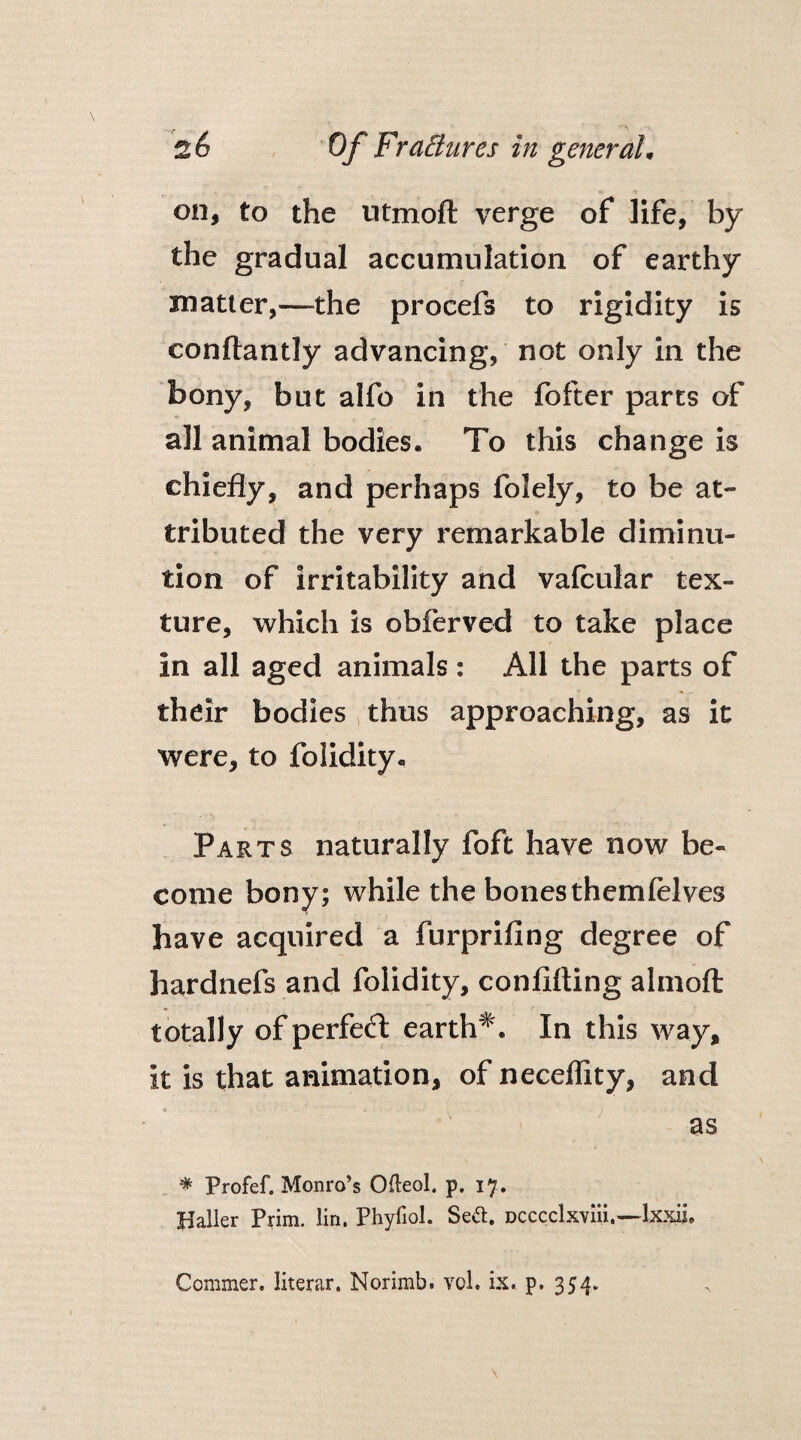 on, to the utmoft verge of life, by the gradual accumulation of earthy matter,—the procefs to rigidity is conftantly advancing, not only in the bony, but alfo in the fofter parts of all animal bodies. To this change is chiefly, and perhaps folely, to be at¬ tributed the very remarkable diminu¬ tion of irritability and vafcular tex¬ ture, which is obferved to take place in all aged animals: All the parts of their bodies thus approaching, as it were, to folidity. Parts naturally foft have now be¬ come bony; while the bonesthemfelves have acquired a furprifing degree of hardnefs and folidity, confifting almoft totally of perfect earth#. In this way, it is that animation, of neceffity, and as * Profef. Monro’s Ofleol. p. 17. Haller Prim. lin. Phyfiol. Se&. Dcccclxviii.—lxxii. Commer. literar. Norimb. vol. ix. p. 354.