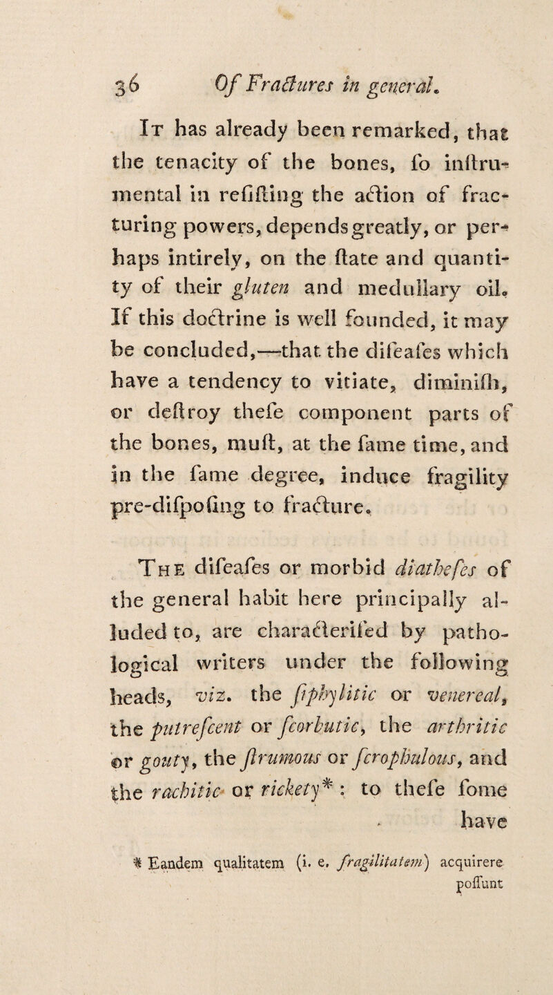 It has already been remarked, that the tenacity of the bones, fo inftru* mental in refilling the aflion of frac¬ turing powers, depends greatly, or per* haps intirely, on the date and quanti¬ ty of their gluten and medullary oib If this doctrine is well founded, it may be concluded,—that the difeafes which have a tendency to vitiate, diminifh, or deftroy thefe component parts of the bones, muft, at the fame time, and in the fame degree, induce fragility pre-difpofing to frafture. The difeafes or morbid diathefes of the general habit here principally al¬ luded to, are characlerifed by patho¬ logical writers under the following o o, heads, viz* the fphylitic or venerealt the putrefcent or fcorbutic, the arthritic or gentry the flrumous or fcrophulous, and the rachitic or rickety* : to thefe fome have f Eandem qualitatem (i. e. fragilitatem) acquirers poflunt