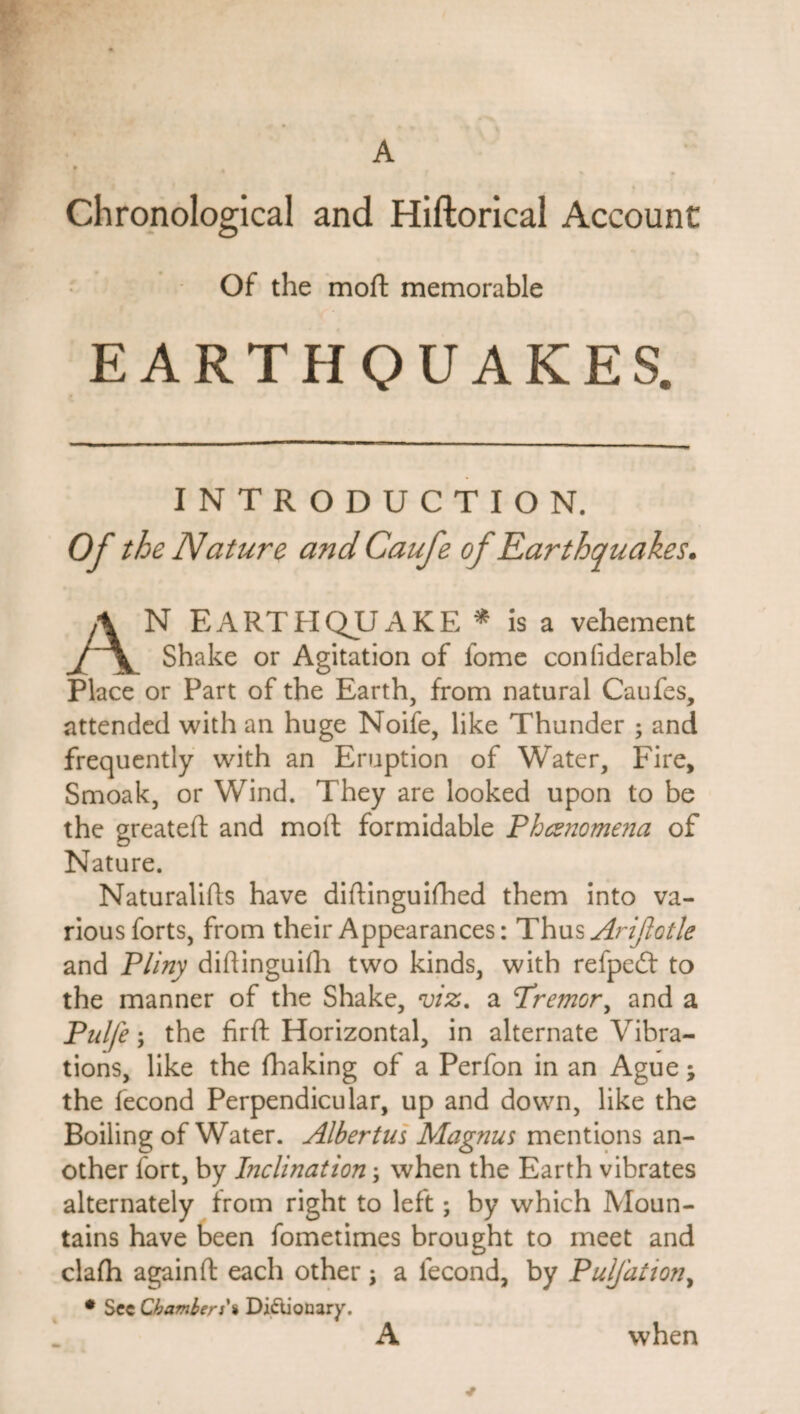 Chronological and Hiftorical Account Of the moft memorable EARTHQUAKES. INTRODUCTION. Of the Nature and Caufe of Earthquakes. AN EARTHQUAKE * is a vehement Shake or Agitation of fome confderable Place or Part of the Earth, from natural Caufes, attended with an huge Noife, like Thunder ; and frequently with an Eruption of Water, Fire, Smoak, or Wind. They are looked upon to be the greateft and moft formidable Phenomena of Nature. Naturalifts have diftinguifhed them into va¬ rious forts, from their Appearances: Thus Arijiotle and Pliny diftinguifli two kinds, with refpeft to the manner of the Shake, viz. a Tremor, and a Pulfe; the firft Horizontal, in alternate Vibra¬ tions, like the fhaking of a Perfon in an Ague; the fecond Perpendicular, up and down, like the Boiling of Water. Albertus Magnus mentions an¬ other fort, by Inclination; when the Earth vibrates alternately from right to left; by which Moun¬ tains have been fometimes brought to meet and clafh again ft each other; a fecond, by PulJ'ation, * Sec Chamberi% Dictionary. A when *