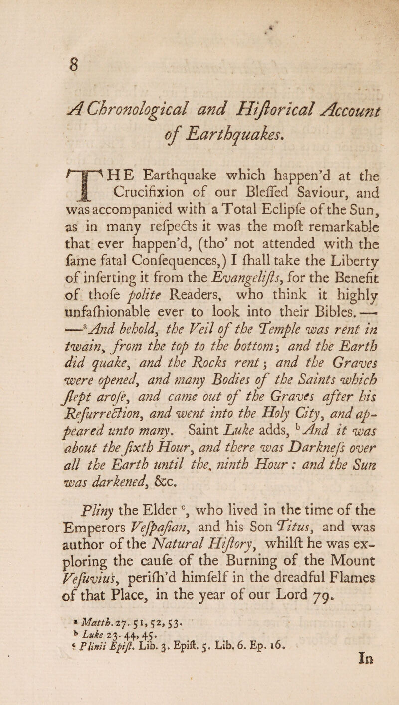 <4 A Chronological and Hiftorical Account of Earthquakes. H E Earthquake which happen'd at the ]j_ Crucifixion of our Bleffed Saviour, and was accompanied with a Total Eclipfe of the Sun, as in many refpeds it was the moSt remarkable that ever happen’d, (tho’ not attended with the fame fatal Confequences,) I Shall take the Liberty of inferting it from the Evangelijis, for the Benefit of thofe polite Readers, who think it highly unfashionable ever to look into their Bibles. — —zAnd behold, the Veil of the Temple was rent in twain, from the top to the bottom; and the Earth did quake, and the Rocks rent; and the Graves were opened, and many Bodies of the Saints which Jlept arofe, and came out of the Graves after his RefurreBion, and went into the Holy Cityy and ap¬ peared unto many. Saint Luke adds, b And it was about the fxth Hour, and there was Darknefs over all the Earth until the, ninth Hour: and the Sun was darkened, See. Pliny the Elder c, who lived in the time of the Emperors Vefpafian, and his Son Titus, and was author of the Natural Hifory\ whilft he was ex¬ ploring the caufe of the Burning of the Mount Vefuvius, perifh’d himfelf in the dreadful Flames of that Place, in the year of our Lord 79, * Matth. 27. 51, 52, 53. b Luke 23. 44, 45* « PUnit Ejtijl. Lib. 3. Epilt 5. Lib. 6. Ep. 16. In /