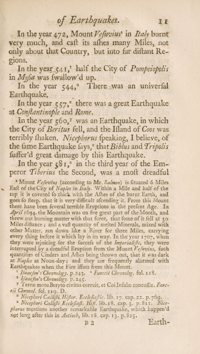 In the year 472, Mount Vefuvius* in Italy burnt very much, and caft its afhes many Miles, not only about that Country, but into far diftant Re¬ gions. In the year 541/ half the City of Pompeiopolis in Myfui was fwallow’d up. In the year 544/ There was an univerfal Earthquake. In the year 557/ there was a great Earthquake at Conjlantinople and Rome. In the year 560/ was an Earthquake, in which the City of Beritus fell, and the Ifland of Coos was terribly fhaken. Nicephorus fpeaking, I believe, of the fame Earthquake fays,2 that Bib/us and Tripolis fuffer’d great damage by this Earthquake. In the year 581/ in the third year of the Em¬ peror Tiberius the Second, was a moft dreadful ' Mount Veftwiits (according to Mr. Salmon) is fituated 6 Miles Eaft of the City of Naples in Italy. Within a Mile and half of the top it is covered fo thick with the Afhes of the burnt Earth, and goes fo deep, that it is very difficult afeending it. From this Mount there have been feveral terrible Eruptions in the prefent Age. In April 1694, the Mountain was on fire great part of the Month, and threw out burning matter with that force, that fome of it fell at 30 Miles diftance ; and a vaft quantity of melted Minerals, mixed with other Matter, ran down like a River for three Miles, carrying every thing before it which lay in its way. In the year 1707, when they were rejoicing for the fuccefs of the Imperialijls, they were interrupted by a dreadful Eruption from the Mount Vefwvius, fuch quantities of Cinders and Allies being thrown out, that it was dark at Naples at Noon-day; and they are frequently alarmed with Earthquakes when the Fire iffues from this Mount. 1 1/aaefon's' Chronology. p.243. u Funccii Chronolog. fol. 118. * Ifaacfons Chronology, p.245. y Terra; motuBeryto civitas corruit, et Coilnfulce concuffie. Func- fit Chror.ol. fol. 119. D. z Nicephcri Callijli FUJI or. Ecclcjiajlic. lib. 17. cap. 22. p. 769. a Nicepkori Callijli Ecclejiajl. Hijl. lib. 18. cap. 3. p. 811. Nice¬ phorus mentions another remarkable Earthquake, which happen'd ngt long after this in Antioch, lib. 18. cap. 13. P.S25. b 2 Earth-