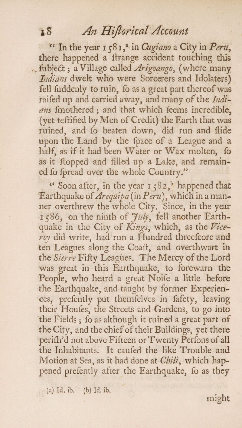 C€ In the year 1581/ in Cugiano a City in Peru, there happened a ftrange accident touching this siubje£t} a Village called Arigoango, (where many Indians dwelt who were Sorcerers and Idolaters) fell fuddenly to ruin, fo as a great part thereof was raifed up and carried away, and many of the Indi¬ ans fmothered; and that which feems incredible^ (yet teflified by Men of Credit) the Earth that was ruined, and fo beaten down, did run and Hide upon the Land by the fpace of a League and a half, as if it had been Water or Wax molten, fo as it flopped and filled up a Lake, and remain¬ ed fo fpread over the whole Country.” c€ Soon after, in the year i5S2,b happened that Earthquake of Areqtiipa (in Peru), which in a man¬ ner overthrew the whole City. Since, in the year 1586, on the ninth of July, fell another Earth¬ quake in the City of Kings, which, as the Vice¬ roy did write, had run a Hundred threefcore and ten Leagues along the Coaft, and overthwart in the Pierre Fifty Leagues. The Mercy of the Lord was great in this Earthquake, to forewarn the People, who heard a great Noife a little before the Earthquake, and taught by former Experien¬ ces, prefently put themfelves in fafety, leaving their Houfes, the Streets and Gardens, to go into the Fields 5 fo as although it ruined a great part of the City, and the chief of their Buildings, yet there perifh’d not above Fifteen or Twenty Perfons of all the Inhabitants. It caufed the like Trouble and Motion at Sea, as it had done at Chili, which hap¬ pened prefently after the Earthquake, fo as they (a) Id. ib. (b) Id. ib. might