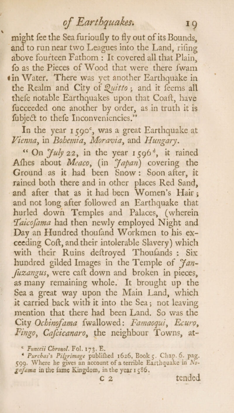 might fee the Sea furioufly to fly out of its Bounds, and to run near two Leagues into the Land, riling above fourteen Fathom : It covered all that Plain, fo as the Pieces of Wood that were there fwam 1 in Water. There was yet another Earthquake in the Realm and City of Quitto ; and it feems all thefe notable Earthquakes upon that Coaft, have fucceeded one another by order, as in truth it is fubjedt to thefe Inconveniencies.,, In the year 1590% was a great Earthquake at Vienna, in Bohemia, Moravia, and Hungary. “ On July 22, in the year 1 596d, it rained Allies about Meaco, (in Japan) covering the Ground as it had been Snow: Soon after, it rained both there and in other places Red Sand, and after that as it had been Women’s Hair; and not long after followed an Earthquake that hurled down Temples and Palaces, (wherein Faicofama had then newly employed Night and Day an Hundred thoufand Workmen to his ex¬ ceeding Coft, and their intolerable Slavery) which with their Ruins deftroyed Thoufands : Six hundred gilded Images in the Temple of Jan- fuzangus, were cafl: down and broken in pieces, as many remaining whole. It brought up the Sea a great way upon the Main Land, which it carried back with it into the Sea; not leaving mention that there had been Land. So was the City Ochinofama fwallowed: Famaoqui, Ecuro, Fingo, Cafcicanaroy the neighbour Towns, at- c Funccii Chronol. Fol. 173. E. - Purchases Pilgrimage publifhed 1626, Book 5. Chap. 6. pag. 599. Where he gives an account of a terrible Earthquake in No- gafama in the lame Kingdom, in the year 1586. c 2 tended.