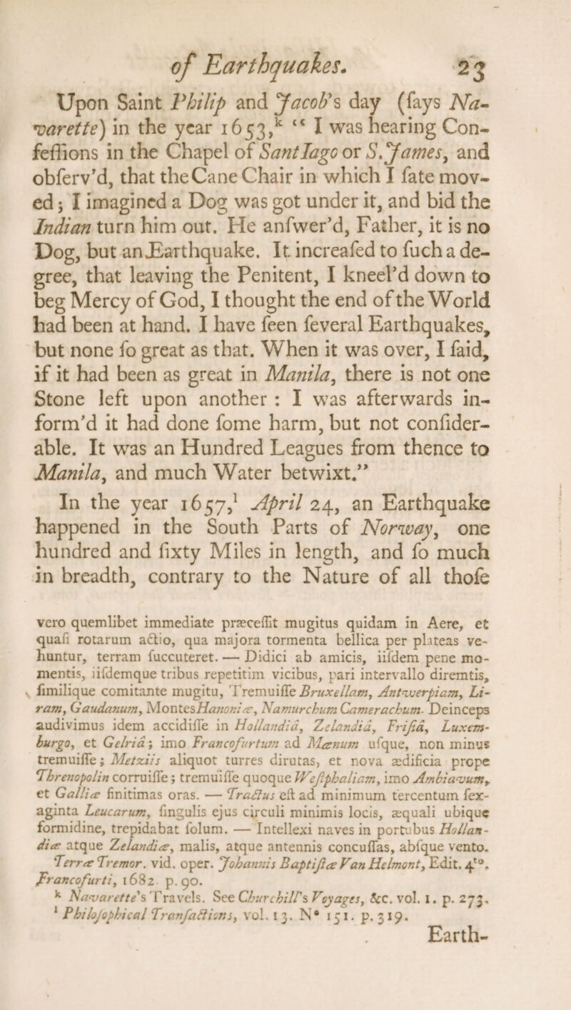 Upon Saint Philip and Jacob's day (fays Na¬ varette) in the year 1653/ cc I was hearing Con- feflions in the Chapel of Santiago or S.James, and obferv’d, that theCane Chair in which I fate mov¬ ed ; I imagined a Dog was got under it, and bid the Indian turn him out. He anfwer’d, Father, it is no Dog, but an£arthquake. It. increafed to fuch a de¬ gree, that leaving the Penitent, I kneel’d down to beg Mercy of God, I thought the end of the World had been at hand. I have feen feveral Earthquakes, but none fo great as that. When it was over, I faid, if it had been as great in Manila, there is not one Stone left upon another : I was afterwards in¬ form’d it had done fome harm, but not confider- able. It was an Hundred Leagues from thence to Manila, and much Water betwixt.” In the year 1657,1 April 24, an Earthquake happened in the South Parts of Norway, one hundred and fixty Miles in length, and fo much in breadth, contrary to the Nature of all thofe vero quemlibet immediate prseeeflit mugitus quidam in Aere, et quafi rotarum actio, qua majora tormenta bellica per phteas ve~ huntur, terram fuccuteret. — Didici ab amicis, iildem pene mo- mentis, iifdemque tribus repetitim vicibus, pari intervallo diremtis, fimilique comitante mugitu, Tremuitte Bruxeilam, Ant-jjerpiam, Li- ram, Gaudanum, Montes Hanonia:, Namur chum Camerackum. Deinceps audivimus idem accidifie in Hollandia, Zelandid, Frifia, Luxem- burgo, et Gelria; imo Francofurtwn ad Manum ufque, non minus tremuifie; Metziis aliquot turres dirutas, et nova a^dificia prepe Tbrenopolin corruiffe; tremui fie quoque Wefiphaliam, imo Ambia<vumy et Gallia: finitimas oras. — Tradlus ell ad minimum tercentum fex- aginta Leucarum, fingulis ejus circuli minimis locis, aequali ubique formidine, trepidabat folum. — Intellexi naves in portubus Ho Han- diee atque Z elan diet, malis, atque antennis concufias, abtque vento. 'Ferret Tremor, vid. oper. Johatinis Baptifice Van Helmont, Edit. 4°. prancofurti, 1682 p. 90. k Navarette's Travels. See Churchill's Voyages, 8cc. vol. I. p. 273. 1 Philojophical Tranfafticns, vol. 13. N* 151. p. 319. Earth-