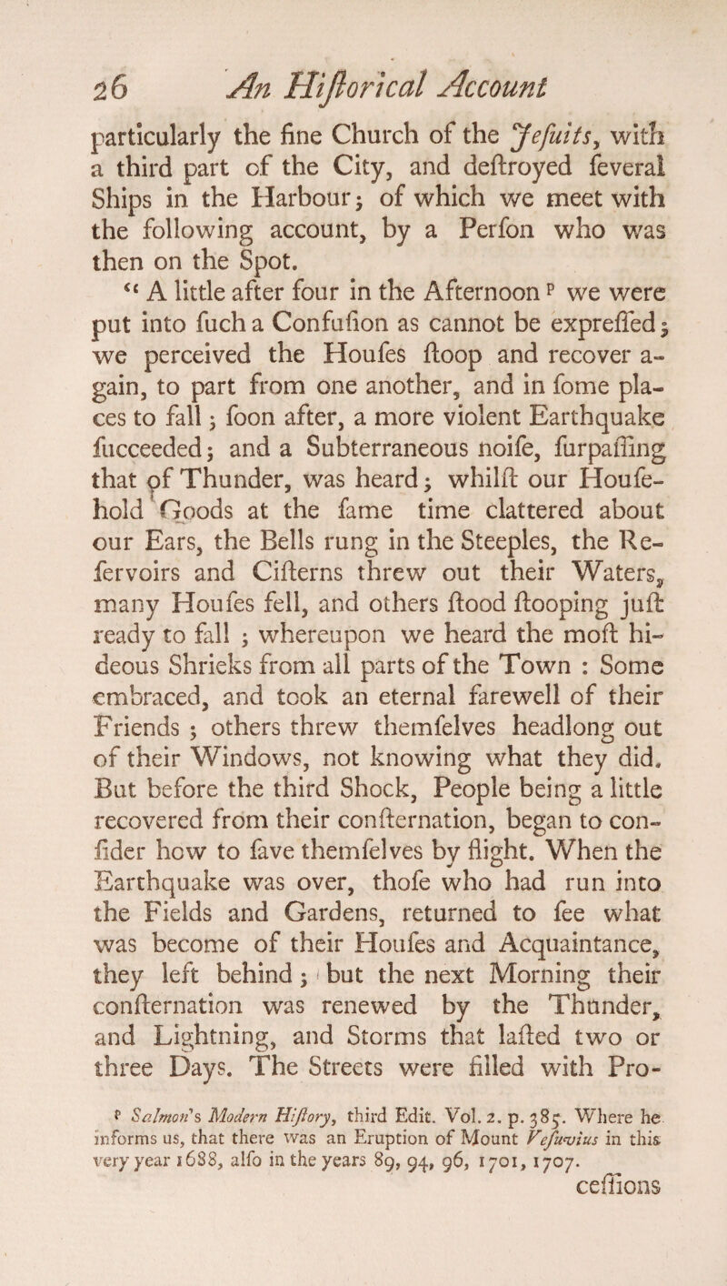 particularly the fine Church of the Jefuitsy with a third part of the City, and deftroyed feveral Ships in the Harbour of which we meet with the following account, by a Perfon who was then on the Spot. cc A little after four in the Afternoonp we were put into fucha Confufion as cannot be expreffed; we perceived the Houfes ftoop and recover a- gain, to part from one another, and in fome pla¬ ces to fall 3 foon after, a more violent Earthquake fucceeded; and a Subterraneous noife, furpaffing that pf Thunder, was heard3 whilft our Houfe- hold’Goods at the fame time clattered about our Ears, the Bells rung in the Steeples, the Re- fervoirs and Cifterns threw out their Waters, many Houfes fell, and others flood ftooping juft ready to fall ; whereupon we heard the mo ft hi¬ deous Shrieks from all parts of the Town : Some embraced, and took an eternal farewell of their Friends ; others threw themfelves headlong out of their Windows, not knowing what they did. But before the third Shock, People being a little recovered from their confternation, began to con- fider how to fave themfelves by flight. When the Earthquake was over, thofe who had run into the Fields and Gardens, returned to fee what was become of their Houfes and Acquaintance, they left behind; < but the next Morning their confternation was renewed by the Thunder, and Lightning, and Storms that lafted two or three Days. The Streets were filled with Pro- ** Salmon's Modern Hifiory, third Edit. Vol. 2. p. 38^. Where he informs us, that there was an Eruption of Mount Vefu<vius in this very year 1688, alfo in the years 89, 94, 96, 1701, 1707. ceffions