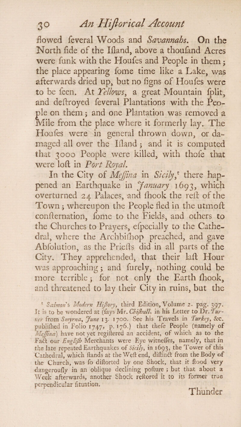 flowed feveral Woods and Savannahs. On the North fide of the Ifland, above a thonfand Acres were funk with the Houfes and People in them $ the place appearing fome time like a Lake, was afterwards dried up, but no iigns of Houfes were to be feen. At Yellows, a great Mountain fplit, and deftroyed feveral Plantations with the Peo¬ ple on them; and one Plantation was removed a Mile from the place where it formerly lay. The Houfes were in general thrown down, or da¬ maged all over the Ifland 5 and it is computed that 3000 People were killed, with thofe that were loft in Port Royal. In the City of Mejjina in SicilyJ there hap¬ pened an Earthquake in January 1693, which overturned 24 Palaces, and ihook the reft of the Town; whereupon the People fled in the utmoft confternation, fome to the Fields, and others to the Churches to Prayers, efpecially to the Cathe¬ dral, where the Archbishop preached, and gave Abfolution, as the Priefts did in all parts of the City. They apprehended, that their laft Hour was approaching; and furely, nothing could be more terrible3 for not cnly the Earth ftiook, and threatened to lay their City in ruins, but the 1 Salmon s Modern Hijiory, third Edition, Volume 2. pag. 397. It is to be wondered at (fays Mr. ChiJhulU in his Letter to Dr. Tur¬ ner from Smyrna, June 13. 1700. See his Travels in Turkey, &c„ publifhed in Folio 1747, p. 176.) that thefe People (namely of Mejjina) have not yet registered an accident, of which as to the Faift our Englijb Merchants were Eye witnelfes, namely, that in the late repeated Earthquakes of Sicily, in 1693, the Tower of this Cathedral, which Hands at the Weft end, diftindt from the Body of the Church, was fo diftorted by one Shock, that it ftood very dangeroufly in an oblique declining pofture ; but that about a Week afterwards, another Shock reftored it to its former true perpendicular fituation. Thunder