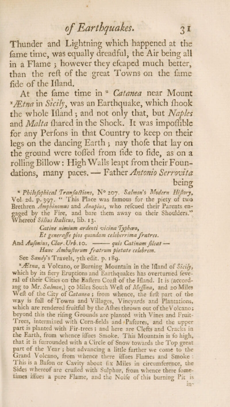 Thunder and Lightning which happened at the fame time, was equally dreadful, the Air being all in a Flame 3 however they efcaped much better, than the reft of the great Towns on the fame fide of the Ifland. At the fame time in u Catanea near Mount x7EJna in Sicilyy was an Earthquake, which fhook the whole Ifland3 and not only that, but Naples and Malta lhared in the Shock. It was impoflible for any Perfons in that Country to keep on their legs on the dancing Earth 3 nay thofe that lay on the ground were tolled from fide to fide, as on a rolling Billow: High Walls leapt from their Foun¬ dations, many paces.— Father Antonio Serrovita being u Pbilofophical Eranfaftions, N° 207. Salmons Modern Hijlory, Vol 2d. p. 397. “ This Place was famous for the piety of two Brethren Amphinomus and Anapius, who refcued their Parents en¬ gaged by the Fire, and bare them away on their Shoulders.” W hereof Stilus It aliens y lib. 13. Catine nimium ardenti <vicina TypbaeOy Et generate pios quondam celeberrima fratres. And Aufonius, Clar. Urb. 10. -quis Catinam fileat — Hanc Ambuftorum fratrum pietate celeb rent. See Sandy's Travels, 7th edit. p. 189. xjEtna, a Volcano, or Burning Mountain in the Ifland of Sicily, which by its fiery Eruptions and Earthquakes has overturned feve- ral of their Cities on the Eaftern Coaft of the Ifland. It is (accord¬ ing to Mr. Salmon,) 50 Miles South Weft of MeJJinay and 20 Miles Weft of the City of Catanea ; from whence, the frit part of the way is full of Towns and Villages, Vineyards and Plantations, which are rendered fruitful by the Allies thrown out of the Volcano; beyond this the riling Grounds are planted with Vines and Fruit¬ 'd rees, intermixed with Corn-fields and Paftures, and the upper part is planted with Fir-trees; and here are Clefts and Cracks in the Earth, from whence iflues Smoke. This Mountain is fo high, that it is furrounded with a Circle of Snow towards the Top great part of the Year ; but advancing a little farther we come to the Grand Volcano, from whence there iflues Flames and Smoke : 1 his is a Bafon or Cavity about fix Miles in circumference, the Sides whereof are crufted with Sulphur, from whence there fome- times iflues a pure Flame, and the Noife of this burning Pit is