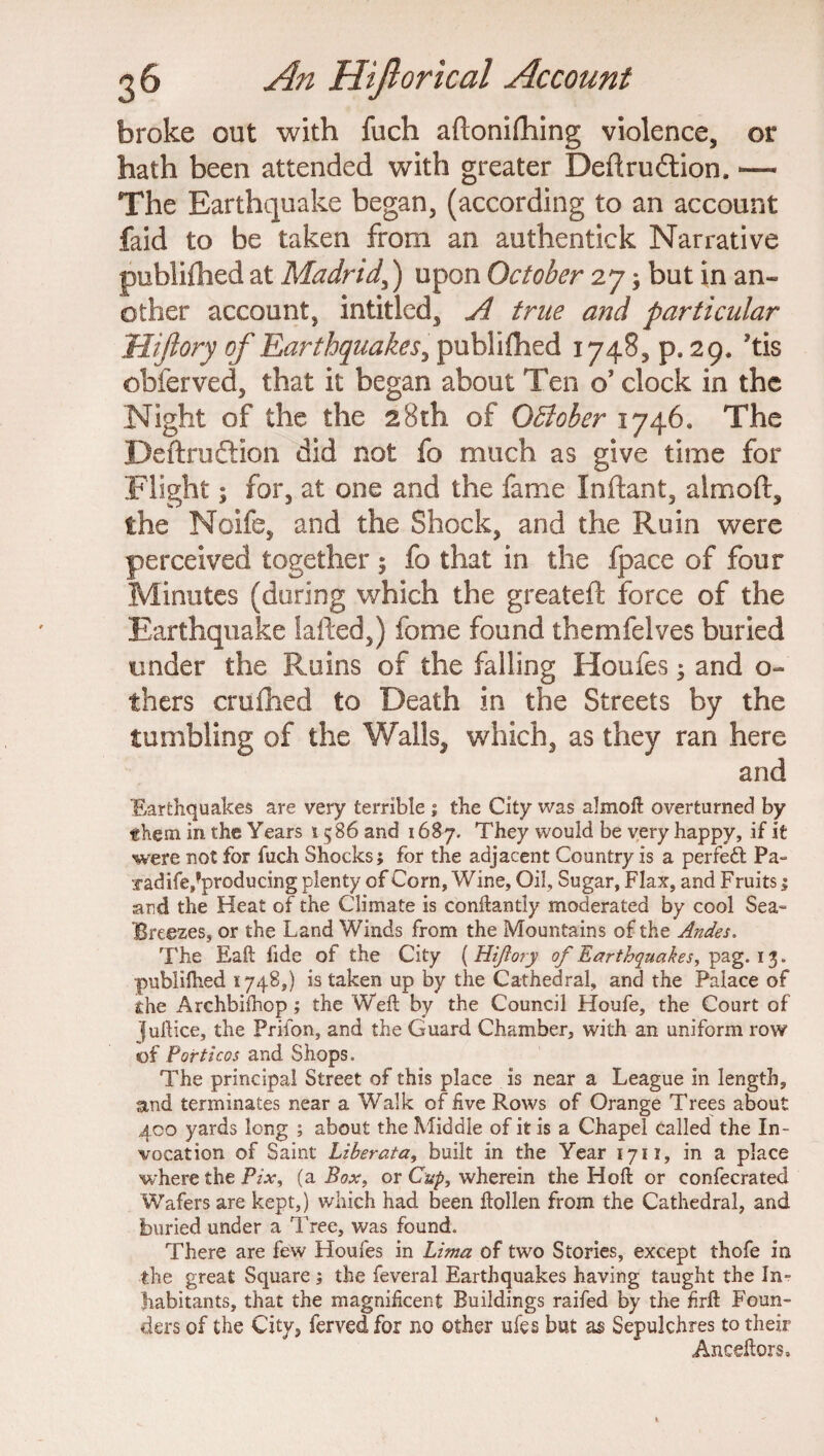 broke out with fuch aftoniftiing violence, or hath been attended with greater Deftru£tion. —- The Earthquake began, (according to an account faid to be taken from an authentick Narrative publifhed at Madrid,) upon October 27; but in an¬ other account, intitled, A true and particular Uijlory of Earthquakes, publifhed 1748, p. 29. ’tis obferved, that it began about Ten o’ clock in the Night of the the 28th of QBober 1746. The Deftruftion did not fo much as give time for Flight; for, at one and the fame Inftant, aim oft, the Noife, and the Shock, and the Ruin were perceived together ; fo that in the fpace of four Minutes (during which the greateft force of the Earthquake lafted,) fome found themfelves buried under the Ruins of the falling Houfes; and o- thers crulhed to Death in the Streets by the tumbling of the Walls, which, as they ran here and Earthquakes are very terrible ; the City was almoft overturned by them in the Years 1586 and 1687. They would be very happy, if it were not for fuch Shocks; for the adjacent Country is a perfect Pa :radife,?pr0^uc^ng Plenty of Corn, Wine, Oil, Sugar, Flax, and Fruits 1 and the Heat of the Climate is conftantly moderated by cool Sea- Breezes, or the Land Winds from the Mountains of the Andes. The Eaft fide of the City ( Hiftory of Earthquakes, pag. 13. publifhed 1748,) is taken up by the Cathedral, and the Palace of the Archbiihop; the Weft by the Council Houfe, the Court of fuftice, the Prifon, and the Guard Chamber, with an uniform row of Porticos and Shops. The principal Street of this place is near a League in length, and terminates near a Walk of five Rows of Orange Trees about 400 yards long ; about the Middle of it is a Chapel called the In¬ vocation of Saint Liherata, built in the Year 1711, in a place where the Pix, (a Box, or Cup, wherein the Hoft or confecrated Wafers are kept,) which had been ftollen from the Cathedral, and buried under a Tree, was found. There are few Houfes in Lima of two Stories, except thofe in the great Square ; the feveral Earthquakes having taught the In¬ habitants, that the magnificent Buildings railed by the firft Foun¬ ders of the City, fervedfor no other ufes bat as Sepulchres to their Anceftors,