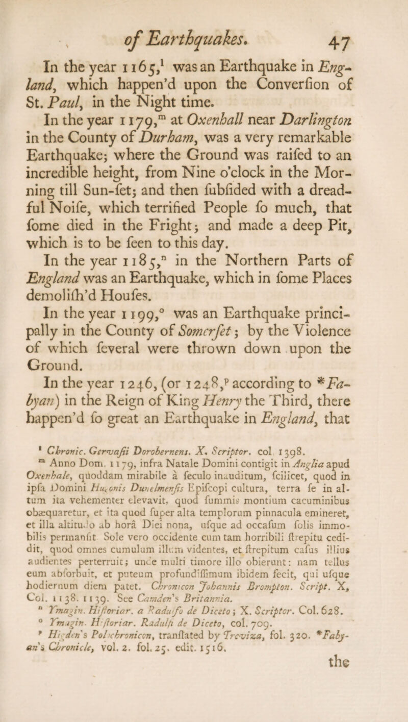 In the year 1165,1 was an Earthquake in Eng¬ land, which happen’d upon the Converfion of St. Pauly in the Night time. In the year 1179,™ at Oxenhall near Darlington in the County of Durhaniy was a very remarkable Earthquake; where the Ground was railed to an incredible height, from Nine o’clock in the Mor¬ ning till Sun-fet; and then fubfided with a dread¬ ful Noife, which terrified People fo much, that fome died in the Fright; and made a deep Pit, which is to be feen to this day. In the year 1185,” in the Northern Parts of England was an Earthquake, which in fome Places demolifh’d Houfes. In the year 1199,° was an Earthquake princi¬ pally in the County of Somcrfet; by the Violence of which feveral were thrown down upon the Ground. In the year 1246, (or 1248/ according to *Fa- byan) in the Reign of King Henry the Third, there happen’d fo great an Earthquake in England, that 1 Chronic. Ger<vafii Dorobernens. X. Scriptor. col 1398. m Anno Dom. 11 79, infra Natale Domini contigit in Anglia apud Oxerhale, quoddam mirabile a feculo in^uditum, fciiicet, quod in ipfii Domini Hutonis Duhelmenjis Epiicopi cultura, terra fe in al- tum ita vehementcr tlevavit. quod fummib’ montium cacuminibus obasquaretur, et ita quod fuper alta templorum pinnacula emineret, et ilia altitudo ab hora Diei nona, ufque ad occafum folis immo- bilis permanht Sole vero occidente cum tam horribili ftrepitu cedi- dit, quod omnes cumulum ilium videntes, et ftrepitum cafus illius audier.tes perterruit; unde multi timore illo obierunt: nam tcllus eum abiorbuit, et puteum profund’ffimum ibidem fecit, qui ufque hodiernum diem patet. Cbronicon 'Jobannis Brompton. Script. X, Col. l 138. 1 139. See Camden's Britannia. n Ymagin. Hijioriar. a Radu<fo de Dice to \ X. Scriptor. Col. 628. 0 Ymi^in. H fioriar. Ridulfi de Diceto, col. 709. * Hi den's Pohchroniccn, tranflated by Trcviza, fol. 320. *Faly- arii Chronicle, vol. 2. fol. 25. edit. 1516. the