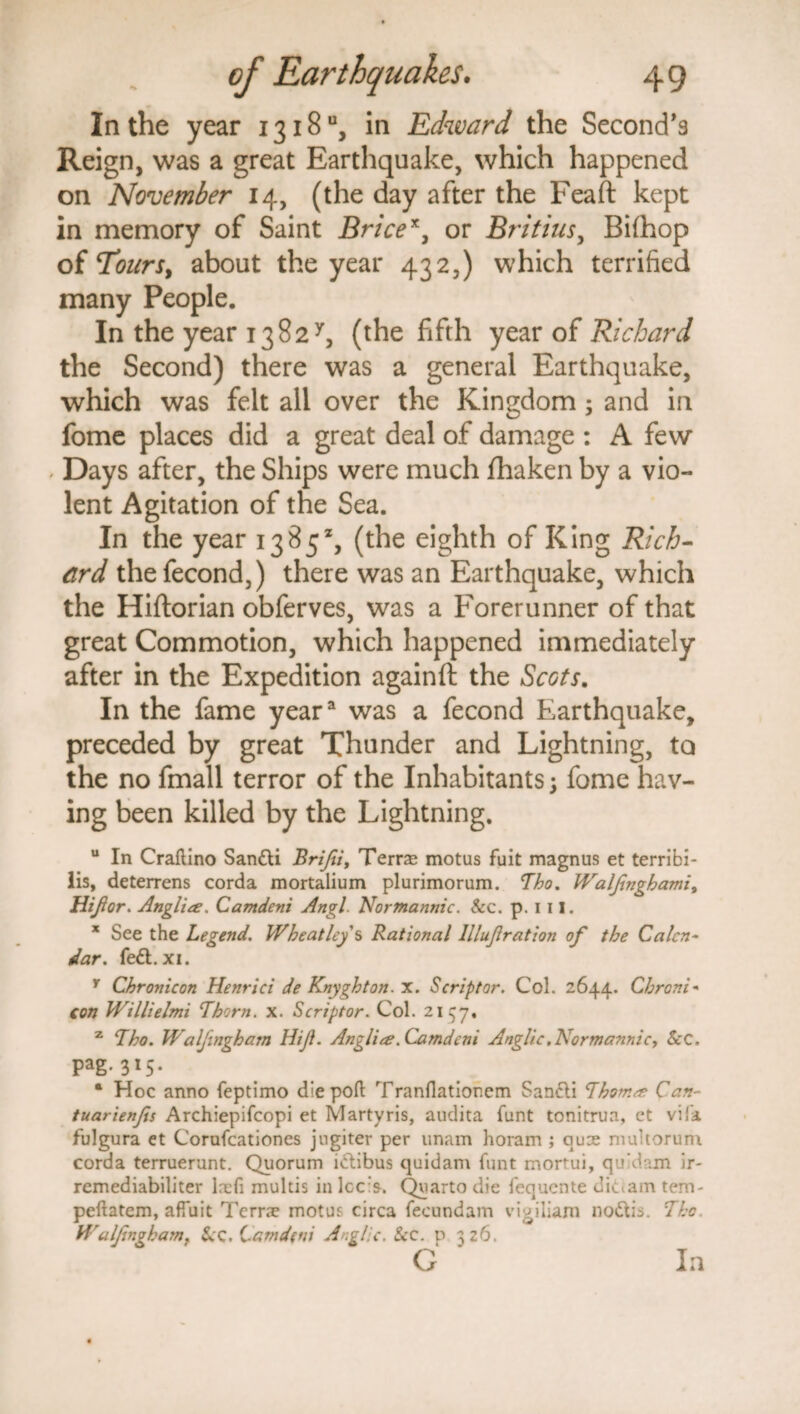 In the year 1318°, in Edward the Second's Reign, was a great Earthquake, which happened on November 14, (the day after the Feaft kept in memory of Saint Brice*, or Britius, Bifhop of Tours, about the year 432,) which terrified many People. In the year 1382L (the fifth year of Richard the Second) there was a general Earthquake, which was felt all over the Kingdom; and in fome places did a great deal of damage : A few Days after, the Ships were much fhaken by a vio¬ lent Agitation of the Sea. In the year 1385*, (the eighth of King Rich¬ ard thefecond,) there was an Earthquake, which the Hiftorian obferves, was a Forerunner of that great Commotion, which happened immediately after in the Expedition againft the Scots. In the fame yeara was a fecond Earthquake, preceded by great Thunder and Lightning, to the no fmall terror of the Inhabitants; fome hav¬ ing been killed by the Lightning. u In Craftino Sanfti Brifii, Terrae motus fuit magnus et terribi- lis, deterrens corda mortalium plurimorum. Tho. Walfinghami, Hiftor. Anglia, Camdeni Angl. Normannic. Sec. p. I 11. x See the Legend. Wheatleys Rational lllujlration of the Calen¬ dar. fe£t.xi. Y Chronicon Henrici de Knyghton. X. Scriptor. Col. 2644. Chroni- con Willielmi Thorn, x. Scriptor. Col. 21 $ 7 • z Tho. Waljinghatn HiJ}. Anglia .Camdeni Anglic .Normannic, Sec. pag.315. * Hoc anno feptimo die poll Tranflatior.em San&i Thoma Can- tuarienfis Archiepifcopi et Martyris, audita funt tonitrua, ct vilk fulgura et Corufcationes jugiter per unam horam ; aux niultorum corda terruerunt. Quorum ictibus quidam funt mortui, quidam ir- remediabiliter lxfi multis in lcc:s. Quarto die fequente dic^am tem- peftatem, afTuit Terrx motus circa fecundam vi^iliam no&is. The. Waljinghamr Sec. Camdeni Anglic. Sec. p 326. G la