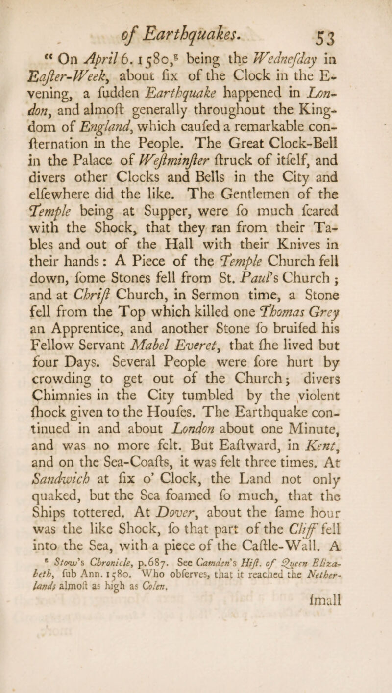 “ On April 6. 1580,3 being the hFednefday in Eafter-IVeek, about fix of the Clock in the E- vening, a fudden Earthquake happened in Lon¬ don., and almoft generally throughout the King¬ dom of England, which caufed a remarkable con¬ firmation in the People. The Great Clock-Bell in the Palace of hFejlminJier (truck of itfelf, and divers other Clocks and Bells in the City and elfewhere did the like. The Gentlemen of the Temple being at Supper, were fo much feared with the Shock, that they ran from their Ta¬ bles and out of the Hall with their Knives in their hands: A Piece of the Temple Church fell down, fome Stones fell from St. Paul's Church ; and at Chrift Church, in Sermon time, a Stone fell from the Top which killed one Thomas Grey an Apprentice, and another Stone fo bruifed his Fellow Servant Mabel Everet, that (he lived but four Days. Several People were fore hurt by crowding to get out of the Church; divers Chimnies in the City tumbled by the violent (hock given to the Houles. The Earthquake con¬ tinued in and about London about one Minute, and was no more felt. But Eaftward, in Kent, and on the Sea-Coafts, it was felt three times. At Sandwich at fix o’ Clock, the Land not only quaked, but the Sea foamed fo much, that the Ships tottered. At Dover, about the fame hour was the like Shock, fo that part of the Cliff fell into the Sea, with a piece of the Caftle-Wall. A 8 S/cnu's Chronicle, p.687. See Camden's Hiji. of Qyecn Eliza¬ beth, fub Ann. 1580. Who obferves, that it reached the Nether¬ lands almoft as high as Colen, (mall