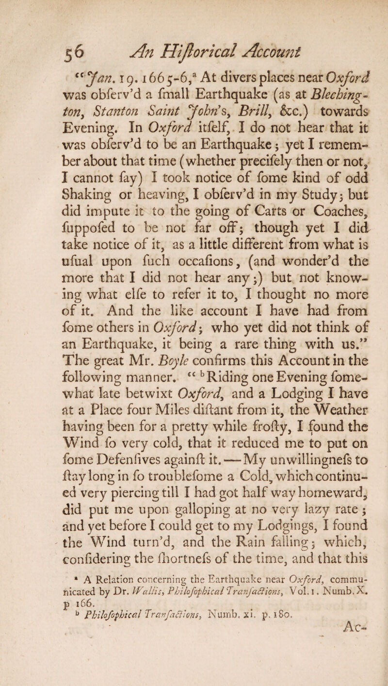 “ Jan. 19.1665-6/ At divers places near Oxford was obferv’d a fmall Earthquake (as at Bleching- ton, Stanton Saint Johns, Brill, &c.) towards Evening. In Oxford itfelf, I do not hear that it was obferv’d to be an Earthquake; yet I remem¬ ber about that time (whether precifely then or not, I cannot fay) I took notice of fome kind of odd Shaking or heaving, I obferv’d in my Study> but did impute it to the going of Carts or Coaches, fuppofed to be not far off; though yet I did take notice of it, as a little different from what is ufual upon fuch occafions, (and wonder’d the more that I did not hear any;) but not know¬ ing what elfe to refer it to, I thought no more of it. And the like account I have had from fome others in Oxford; who yet did not think of an Earthquake, it being a rare thing with us.” The great Mr. Boyle confirms this Account in the following manner. “ b Riding one Evening fome- what late betwixt Oxford, and a Lodging I have at a Place four Miles diftant from it, the Weather having been for a pretty while frofty, I found the Wind fo very cold, that it reduced me to put on fome Defenfives againft it. — My unwillingnefs to day long in fo troublefome a Cold, which continu¬ ed very piercing till I had got half way homeward, did put me upon galloping at no very lazy rate ; and yet before I could get to my Lodgings, I found the Wind turn’d, and the Rain falling; which, confidering the fhortnefs of the time, and that this * A Relation concerning the Earthquake near Oxford\ commu¬ nicated by Dr. Wallis, Pbilofophical Tranjaclions, Vol. 1. Numb. X. p 166. b Philofophical Tranfa felons, Numb. xi. p. 1S0, Ac*