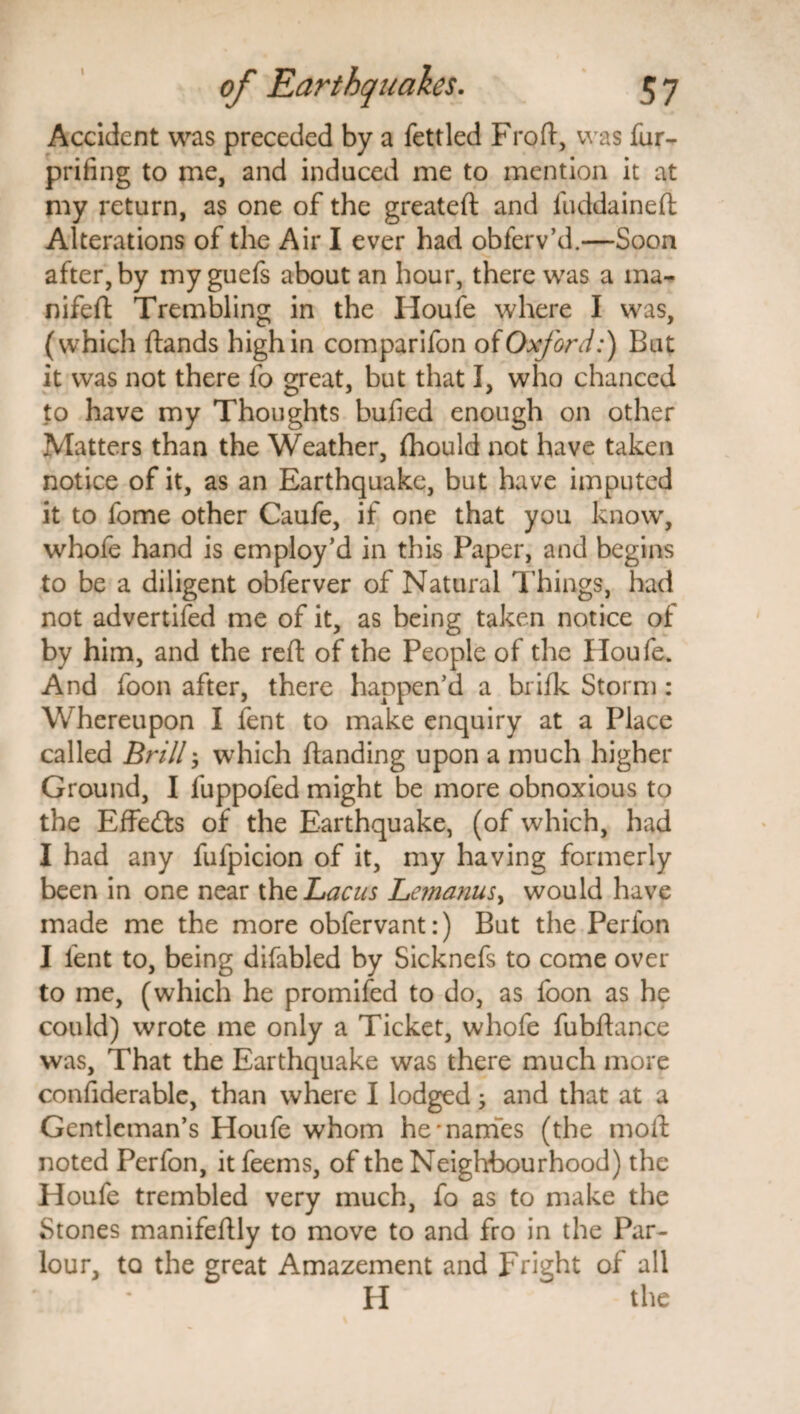 Accident was preceded by a fettled Froft, was fur- prifing to me, and induced me to mention it at my return, as one of the greateft and fuddaineft Alterations of the Air I ever had obferv’d.—Soon after, by my guefs about an hour, there was a ma- nifeft Trembling in the Houfe where I was, (which ftands high in comparifon of Oxford:) But it was not there fo great, but that I, who chanced to have my Thoughts bufied enough on other Matters than the Weather, jfhould not have taken notice of it, as an Earthquake, but have imputed it to fome other Caufe, if one that you know, whofe hand is employ’d in this Paper, and begins to be a diligent obferver of Natural Things, had not advertifed me of it, as being taken notice of by him, and the reft of the People of the Houfe. And foon after, there happen’d a brifk Storm: Whereupon I fent to make enquiry at a Place called Brill which {landing upon a much higher Ground, I fuppofed might be more obnoxious to the Effetls of the Earthquake, (of which, had I had any fufpicion of it, my having formerly been in one near theLacus Lemanus> would have made me the more obfervant:) But the Perfon I fent to, being difabled by Sicknefs to come over to me, (which he promifed to do, as foon as he could) wrote me only a Ticket, whofe fubftance was. That the Earthquake was there much more confiderable, than where I lodged; and that at a Gentleman’s Houfe whom he'names (the moll noted Perfon, itfeems, of the Neighbourhood) the Houfe trembled very much, fo as to make the Stones manifeilly to move to and fro in the Par¬ lour, to the great Amazement and Fright of all H the