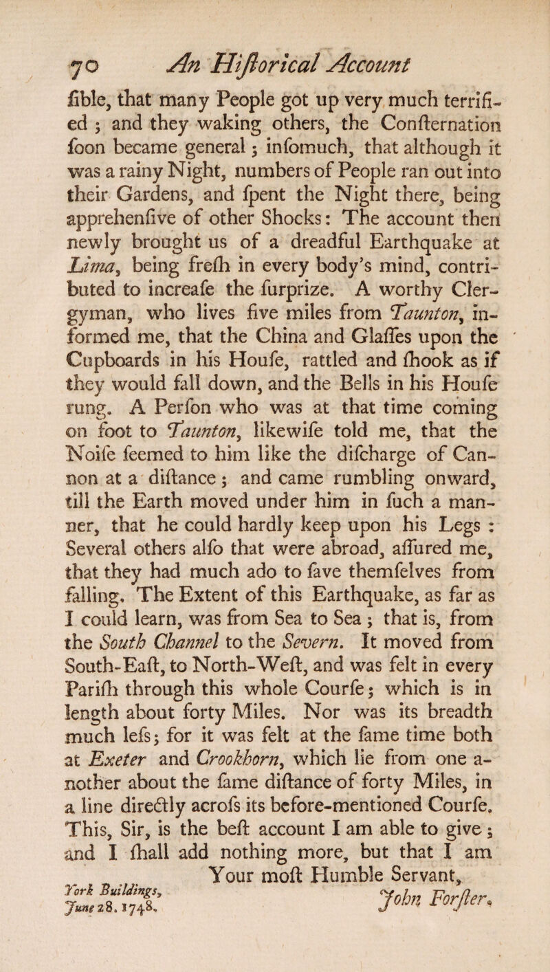 fible, that many People got up very much terrifi¬ ed ; and they waking others, the Confirmation ibon became general ; infomuch, that although it was a rainy Night, numbers of People ran out into their Gardens, and fpent the Night there, being apprehenfive of other Shocks: The account then newly brought us of a dreadful Earthquake at Lima, being fre£h in every body’s mind, contri¬ buted to increafe the furprize. A worthy Cler¬ gyman, who lives five miles from 'Taunton, in¬ formed me, that the China and Glafles upon the * Cupboards in his Houfe, rattled and fhook as if they would fall down, and the Bells in his Houfe rung. A Perfon who was at that time coming on foot to Taunton, likewife told me, that the Noife feemed to him like the difcharge of Can¬ non at a diftance; and came rumbling onward, till the Earth moved under him in fuch a man¬ ner, that he could hardly keep upon his Legs : Several others alfo that were abroad, aflured me, that they had much ado to fave themfelves from falling. The Extent of this Earthquake, as far as I could learn, was from Sea to Sea ; that is, from the South Channel to the Severn. It moved from South-Eaft, to North-Weft, and was felt in every Parifh through this whole Courfe; which is in length about forty Miles. Nor was its breadth much lefs; for it was felt at the fame time both at Exeter and Crookhorn, which lie from one a- nother about the fame diftance of forty Miles, in a line direftly acrofs its before-mentioned Courfe. This, Sir, is the beft account I am able to give; and I fhall add nothing more, but that I am Your moft Humble Servant, John Forjier« York Buildings9 ''Jung28. 3748.