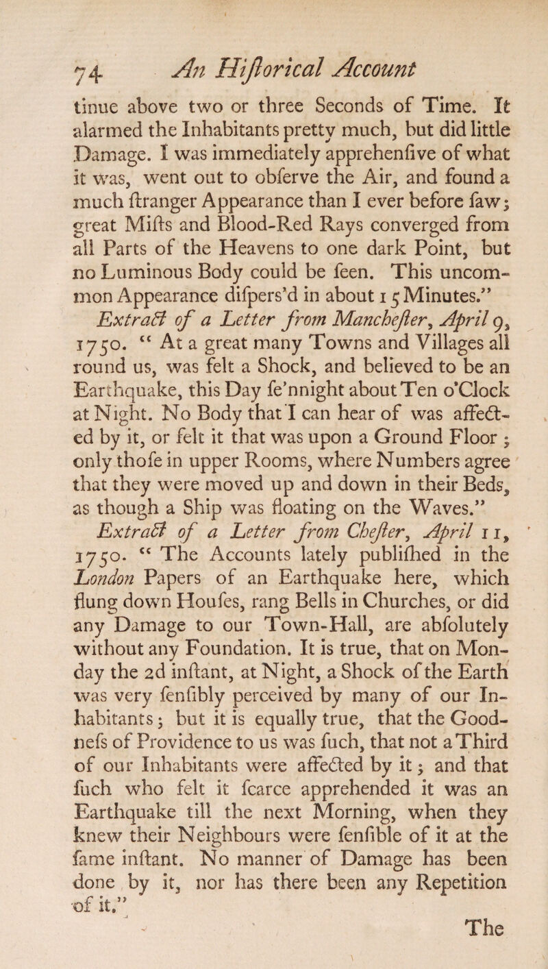 tinue above two or three Seconds of Time. It alarmed the Inhabitants pretty much, but did little Damage. I was immediately apprehenlive of what it was, went out to obferve the Air, and found a much ftranger Appearance than I ever before faw; great Mills and Blood-Red Rays converged from all Parts of the Heavens to one dark Point, but no Luminous Body could be feen. This uncom¬ mon Appearance difpers’d in about 15 Minutes.” Extract of a Letter from Manchefter, April 9, j 750. “ At a great many Towns and Villages all round us, was felt a Shock, and believed to be an Earthquake, this Day fe’nnight about Ten o'clock at Night. No Body that I can hear of was affed- ed by it, or felt it that was upon a Ground Floor ; only thofe in upper Rooms, where Numbers agree that they were moved up and down in their Beds, as though a Ship was floating on the Waves.” Extract of a Letter from Chefer, April 11, 175°. <c The Accounts lately publilhed in the London Papers of an Earthquake here, which flung down Houfes, rang Bells in Churches, or did any Damage to our Town-Hall, are abfolutely without any Foundation. It is true, that on Mon¬ day the 2d inftant, at Night, a Shock of the Earth was very fenfibly perceived by many of our In¬ habitants * but it is equally true, that the Good- nefs of Providence to us was fuch, that not a Third of our Inhabitants were affeded by it* and that fuch who felt it fcarce apprehended it was an Earthquake till the next Morning, when they knew their Neighbours were fenfible of it at the fame inftant. No manner of Damage has been done by it, •of it.” nor has there been any Repetition