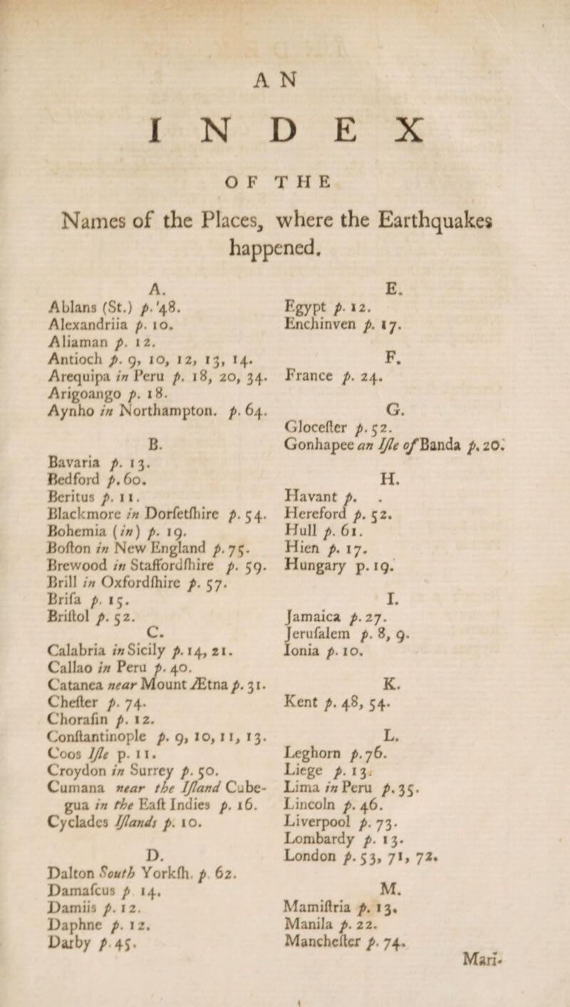 OF THE Names of the Places, where the Earthquakes happened. A. Ablans (St.) p. '48. Alexandria p. 10. Aliaman p. 1 2. Antioch p. 9, io, 12, 13, 14. Arequipa in Peru p. 18, 20, 34. Arigoango p. 18. Aynho in Northampton, p. 64. B. Bavaria p. 13. Bedford p. 60. Bcritus p. 11. Blackmore in Dorfetfhirc p. 54. Bohemia (/») /. 19. Bofton in New England p. 75. Brewood in Staffordfhire p. 59. Brill in Oxfordlhirc p. 57. Brifa p. 15. Briltol p. 52. C. Calabria in Sicily p. 14, 21. Callao Peru p. 40. Catanea Mount ABtna 31. Chefter p. 74. Chorafin p. 12. Conflantinople />. 9, 10, 11, 13. Coos IJle p. 11. Croydon in Surrey p. 50. Cumana mar the IJland Cubc- gua in the Eaft Indies p. 16. Cyclades IJlands p. 10. D. Dalton South Yorkfh. p 62. Damafcus p 14. Damiis p. 12. Daphne p. 12. Darby p 4J. E. Egypt f. 12. Enchinven p. 17. F. France p. 24. G. GJoceflcr p-$2. Gonhapee an IJle e/’Banda p% 20. H. Havant p. Hereford p. 52. Hull p. 61. Hien p. 17. Hungary p. 19. I. Jamaica p. 27. Jerufalem />. 8, 9. Ionia p. 10. K. Kent p. 48, 54. L. Leghorn p. 76. Liege /. 13. Lima in Peru p, 35. Lincoln /». 46. Liverpool p. 73. Lombardy 13. London ^.53, 71, 72. M. Mamiftria 13, Manila />. 22. Manchcfter p. 74. Man.