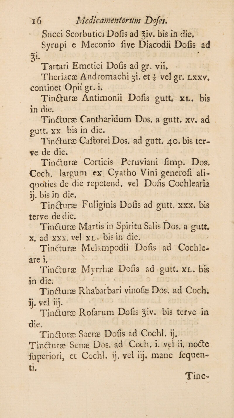 Succi Scorbutici Doiis ad ^iv. bis in die. Syrupi e Meconio live Diacodii Dofis ad «p • » §!. Tartari Emetici Dofis ad gr. vii. Theriacae Andromacbi ^i. et i vel gr. lxxv. continet Opii gr. i. Tinfturae Antimonii Dofis gutt. xl. bis in die. Tindturae Cantharidum Dos. a gutt. xv. ad gutt. XX bis in die. TiniluriE Caftorei Dos. ad gutt. 40. bis ter- ve de die. Tin(51urs Corticis Peruviani fimp. Dos. Coch. largum ex Cyatho Vini generofi ali¬ quoties de die repetend. vel Dofis Cochlearia ij. bis in die. Tinfturse Fuliginis Dofis ad gutt. xxx. bis terve de die. Tindurre Martis in Spiritu Salis Dos. a gutt, X. ad xxx. vel xl^ bis in die. Tinduras Melampodii Dofis ad Cochle¬ are i. ^ TIndurae Myrrhae Dofis ad gutt. xl. bis in die. ^ ^ ^ Tindurae Rhabarbari vinofe Dos. ad Coch. ij. vel iij. ' Tindurs Rofarum Dofis bis terve in die. Tindiirre Sacrae Dofis ad Cochl. ij. Tindurae Senae Dos. ad Coch. i. vel ii. node fuperiori, et Coch!. ij, vel iij. mane fequen- ti. Tine-