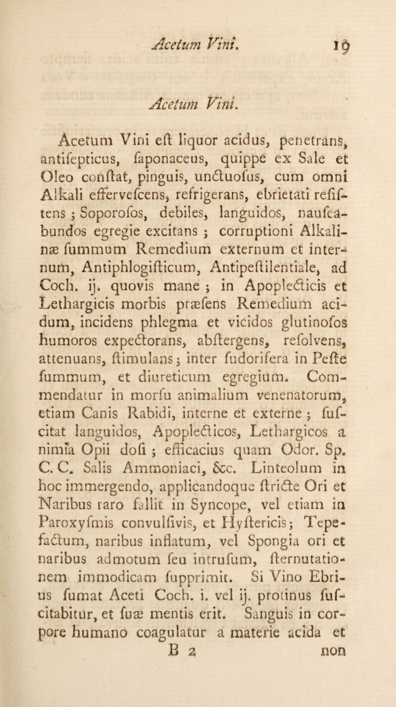 Acetum Vini. Acetum Vini eft liquor acidus, penetrans, antifepticus, faponaceus, quippe ex Sale et Oleo conflat, pinguis, unduofus, cum omni Alkali effervefcens, refrigerans, ebrietati refif- tens 5 Soporofos, debiles, languidos, naufca- bundos egregie excitans ; corruptioni Alkali- nae fummum Remedium externum et inter¬ num, Antiphlogifticum, Antipeflilentiale, ad Coch. ij. quovis mane ; in Apopledicis et Lethargicis morbis praefens Remedium aci¬ dum, incidens phlegma et vicidos glutinofos humoros expeftorans, abftergens, refolvens, attenuans, ftimulans^ inter fudorifera in Pefte fummum, et diureticum egregium. Com¬ mendatur in morfu animalium venenatorum, etiam Canis Rabidi, interne et externe ; fuf- citat languidos, Apopledicos, Lethargicos a ninifa Opii dofi ; efiicacius quam Odor. Sp. C. C. Salis Ammoniaci, &amp;c. Linteolum in hoc immergendo, applicandoque ftride Ori et Naribus raro fallit in Syncope, vel etiam in Paroxyfnais convulfivis, et Hyftericis; Tepe- fadum, naribus inflatum, vel Spongia ori et naribus admotum feu intrufum, fternutatio- nem immodicam fupprimit. Si Vino Ebri¬ us fumat Aceti Coch. i. vel ij. protinus fuf- citabitur, et (ux mentis erit. Sanguis in cor¬ pore humano coagulatur a materie acida et B z non