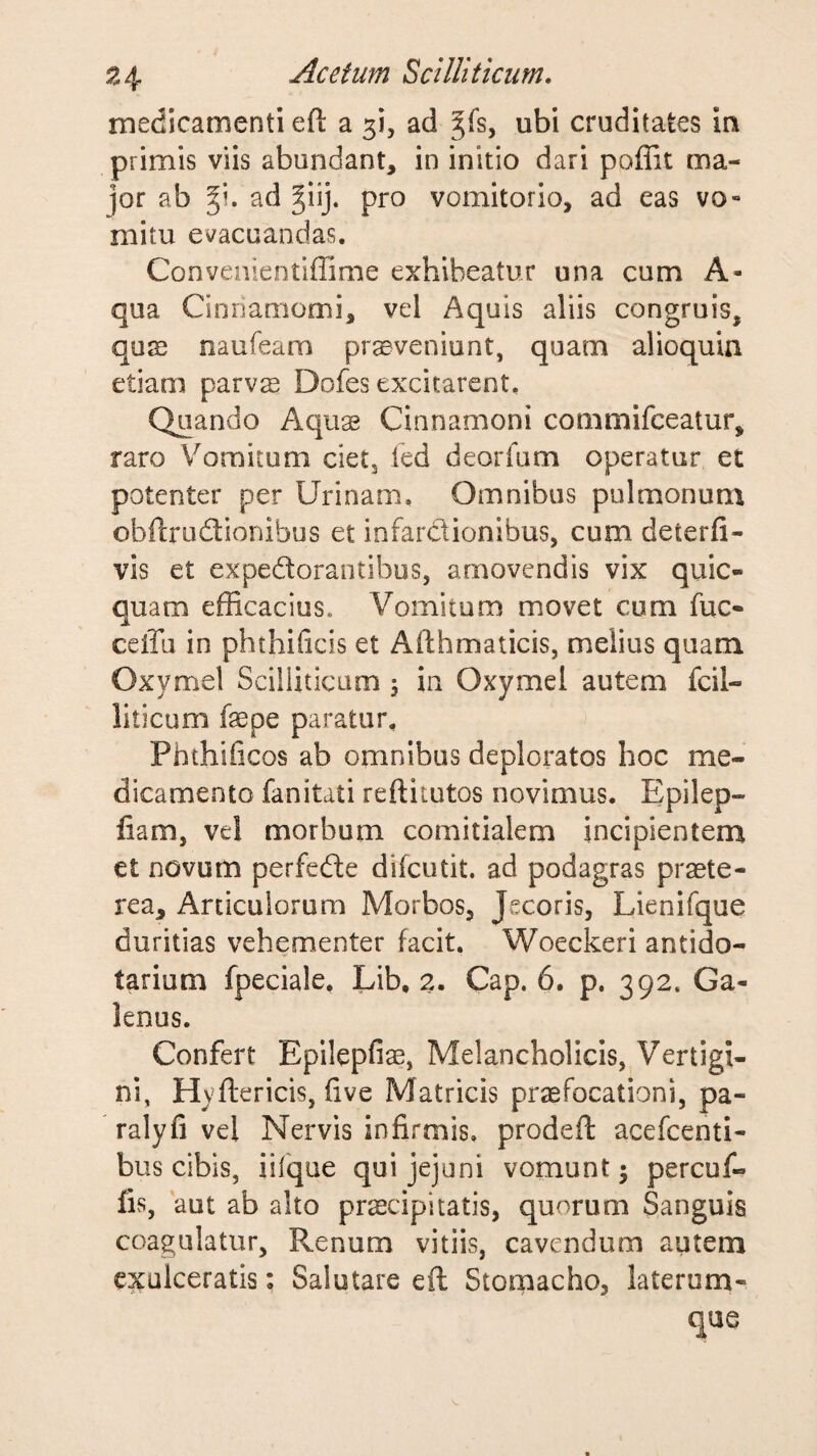 medicamenti eft a 3!, ad ^fs, ubi cruditates in primis viis abundant, in initio dari poffit ma¬ jor ab %\. ad ^iij. pro vomitorio, ad eas vo¬ mitu evacuandas. Convenientiffime exhibeatur una cum A- qua Cinnamomi, vel Aquis aliis congruis, qu23 naufeam proveniunt, quam alioquia etiam parvo Dofes excitarent. Quando Aquo Cinnamoni commifceatur, raro Vomitum cietj fed deorfum operatur et potenter per Urinam. Omnibus pulmonum obftrodtionibus et infardionibus, cum deterfi- vis et expedorantibus, amovendis vix quic- quam efficacius. Vomitum movet cum fuc- ceiTu in phthificis et Afthmaticis, melius quam Oxymel Scilliticam 5 in Oxymel autem fcil- liticum fsepe paratur. Phthificos ab omnibus deploratos hoc me¬ dicamento fanitati reftitutos novimus. Epilep- liam, vel morbum comitialem incipientem et novum perfedle difcutit. ad podagras praete¬ rea, Articulorum Morbos, Jecoris, Lienifque duritias vehementer facit. Woeckeri antido- tarium fpeciale, Lib, 2. Cap. 6. p. 392. Ga¬ lenus. Confert Epilepfias, Melancholicis, Vertigi¬ ni, Hyftericis, (ive Matricis praefocationi, pa- ralyfi vel Nervis infirmis, prodeft acefcenti- bus cibis, iifque qui jejuni vomunt j percuf- fis, aut ab alto praecipitatis, quorum Sanguis coagulatur. Renum vitiis, cavendum autem exulceratis: Salutare eft Stomacho, laterum¬ que