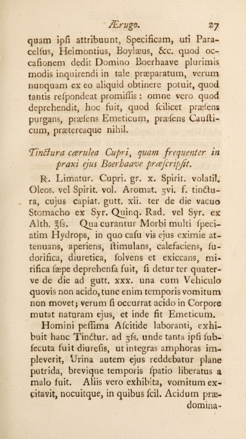 quam ip(i attribuunt, Specificam, uti Para- celfus, Helmontius, Boylaeus, &amp;c. quod oc- cafionem dedit Domino Boerhaave plurimis modis inquirendi in tale praeparatum, verum nunquam exeo aliquid obtinere potuit, quod tantis refpondeat promiffis: omne vero quod deprehendit, hoc fuit, quod fcilicet praefens purgans, praeiens Emeticum, pra^fens Caudi¬ cum, pratereaque nihil. T^inBura cceriilea Cupri^ qua?n frequenter in praxi ejus Boerhaave prrefcripjit, R. Limatur. Cupri, gr, x. Spirit. volatil. Oleos. vel Spirit. vol. Aromat. ^vi. f. tindu- ra, cujus capiat, gutt. xii. ter de die vacuo Stomacho ex Syr. Q^inq. Rad. vel Syr. ex Alth. ^fs. Qua curantur Morbi multi fpeci- atim Hydrops, in quo cafu vis ejus eximie at¬ tenuans, aperiens, ftimulans, calefaciens, fu- dorifica, diuretica, folvens et exiccans, mi¬ rifica fepe deprehenfa fuit, fi detur ter quater- ve de die ad gutt. xxx. una cum Vehiculo quovis non acido, tunc enim temporis vomitum non movet; verum fi occurrat acido in Corpore mutat naturam ejus, et inde fit Emeticum. Homini peflima Afcitide laboranti, exhi¬ buit hanc Tindur. ad ^fs. unde tanta ipfi fub- fecuta fuit diurefis, ut integras amphoras im¬ pleverit, Urina autem ejus reddebatur plane putrida, brevique temporis fpatio liberatus a malo fuit. Aliis vero exhibita, vomitum ex¬ citavit, nocuitque, in quibus fcil. Acidum priE- domina-