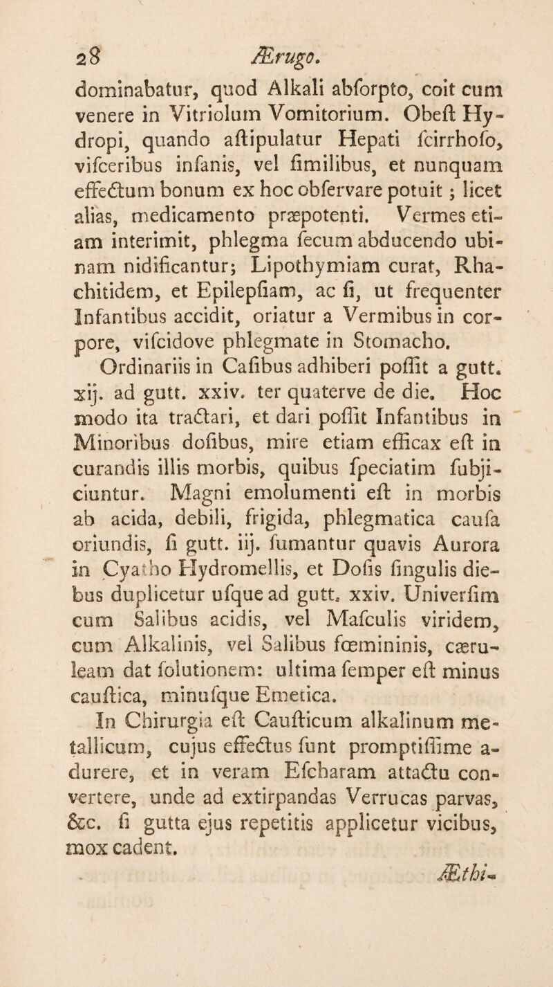 dominabatur, quod Alkali abforpto, coit cum venere in Vitriolinn Vomitorium. Obeft Hy¬ dropi, quando aftipulatur Hepati fcirrhofo, vifceribus infanis, vel limilibus, et nunquam effedtum bonum ex hoc obfervare potuit; licet alias, medicamento praepotenti. Vermes eti¬ am interimit, phlegma fecum abducendo ubi- nam nidificantur; Lipothymiam curat, Rha- chitidem, et Epilepfiam, ac fi, ut frequenter Infantibus accidit, oriatur a Vermibus in cor¬ pore, vifcidove phlegmate in Stomacho. Ordinariis in Cafibus adhiberi poflit a gutt. xij. ad gutt. xxiv. ter quaterve de die. Hoc modo ita tradari, et dari poflit Infantibus in Minoribus dofibus, mire etiam efficax eft in curandis illis morbis, quibus fpeciatim fubji- ciuntur. Magni emolumenti efl in morbis ab acida, debili, frigida, phlegmatica caufa oriundis, fi gutt. iij. fumantur quavis Aurora in Cyatho Kydromellis, et Dofis fmgulis die¬ bus duplicetur ufque ad gutt, xxiv. Univerfim cum Salibus acidis, vel Mafculis viridem, cum Alkalinis, vel Salibus foemininis, caeru¬ leam dat folutionem: ultima femper eft minus cauftica, minufque Emetica. In Chirurgia eft Caufticum alkalinum me¬ tallicum, cujus effedus funt promptiflime a- durere, et in veram Efcharam attadu con¬ vertere, unde ad extirpandas Verrucas parvas, &c. fi gutta ejus repetitis applicetur vicibus, mox cadent.